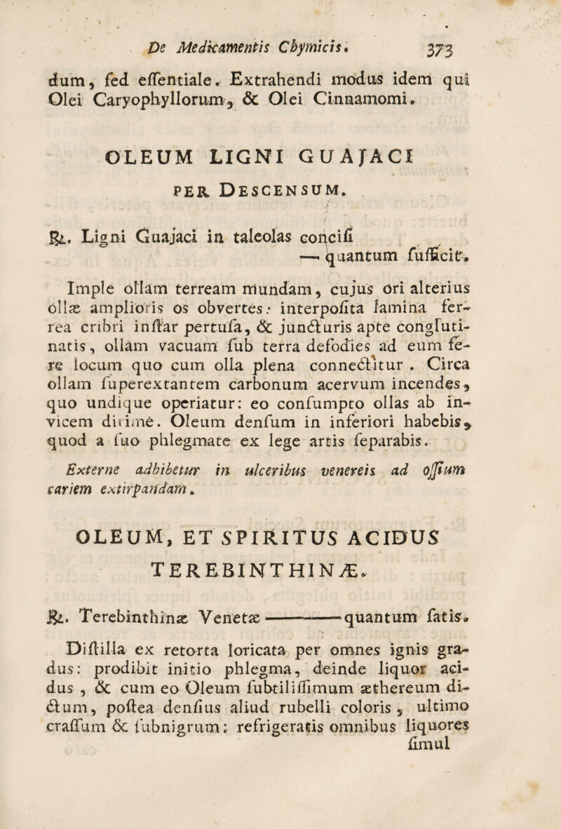 dum, fed effentiale. Extrahendi modus idem qui Olei Caryophyllorum, & Olei Cinnamomi* OLEUM LIGNI GUAJACI per Descensum. gt. Ligni Guajaci in taleolas '-r Imple ollam terream mundam, cujus ori alterius Ollas amplioris os obvertes/ interpofita lamina fer¬ rea cribri indar pertufa, & jundturis apte congluti¬ natis, ollam vacuam fub terra defodies ad eum fe¬ re locum quo cum olla plena connedfitur . Circa ollam fuperextantem carbonum acervum incendes , quo undique operiatur: eo confumpto ollas ab in¬ vicem dirime. Oleum denfum in inferiori habebis $ quod a fuo phlegmate ex lege artis feparabis. Externe adbibetur in ulceribus venereis ad ojjium cariem extirpandam. OLEUM, ET SPIRITUS ACIDUS • • TEREBINTHINA* j&. Terebinthinas Venetse Di (lilia ex retorta loricata per omnes ignis gra¬ dus: prodibit initio phlegma, deinde liquor aci¬ dus , 6c cum eo Oleum fuhtiliifimum aethereum di- £lum, poftea dendus aliud rubelli coloris, ultimo craffum & fubnigrum: refrigeratis omnibus liquores fimul