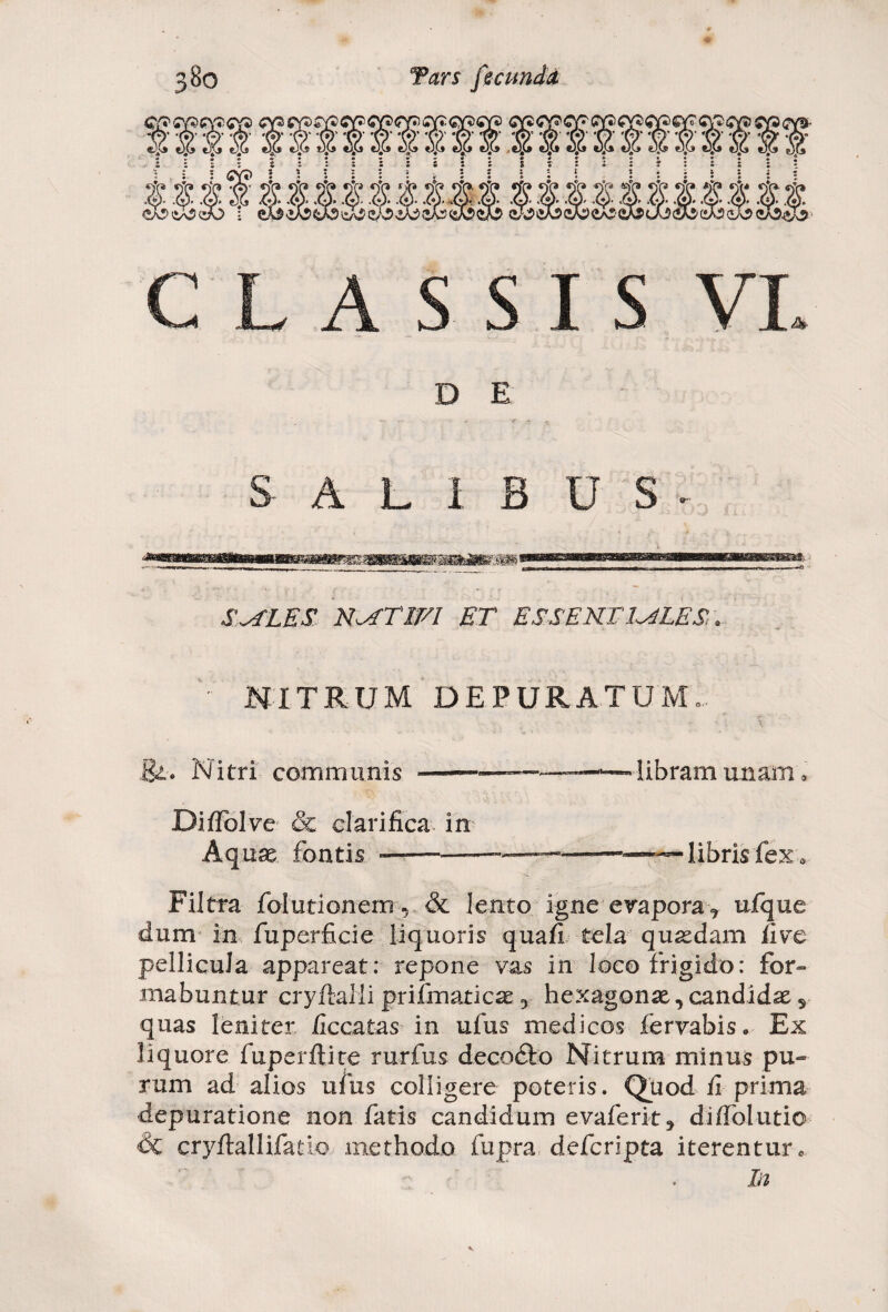 CLASSIS VI D E S A L I B U S - S^iLES NATIVI ET ESSENTIALES, .. NITRUM DEPURATUM.. ' - * •; \ St. Nitri communis --—— libram unam, DifFolve & clarifica in Aquae fontis ——■———.—— libris fex* Filtra folutionem r & lento igne evapora> ufque dum in fuperficie liquoris quafi tela quasdam fivc pellicula appareat: repone vas in loco frigido: for¬ mabuntur cryftaHiprifmaticas3 hexagonae, candidae 5 quas leniter ficcatas in ufus medicos fervabis. Ex liquore fuperftite rurfus decodfco Nitrum minus pu¬ rum ad alios ufus colligere poteris. Quod fi prima depuratione non fatis candidum evaferit, diffolutio Sc cryftallifadc methodo fupra defcripta iterentur«, In