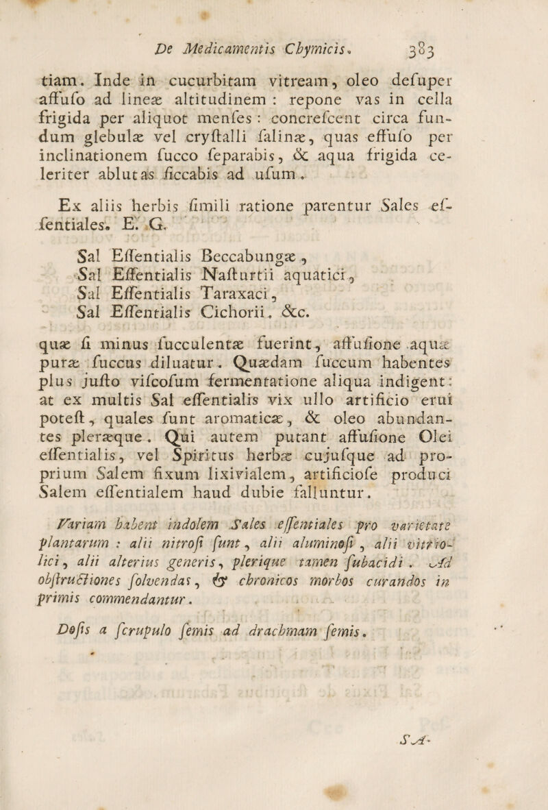 tiam. Inde in cucurbitam vitream, oleo defuper affufo ad lineae altitudinem : repone vas in cella frigida per aliquot menfes : concrefcent circa fun~ dum glebula vel cryftalli falinae, quas effufo per inclinationem fucco feparabis, & aqua frigida ce¬ leriter ablutas iiccabis ad ufum, Ex aliis herbis fimi 1 i ratione parentur Sales ef~ fentiales. E. G, J J Sal Effentialis Beccabungse , Sal Effentialis Nafturtii aquatici. Sal Effentialis Taraxaci, Sal Effentialis Cichorii, &c. quse fi minus bucculentae fuerint, affuiione aqute purae fuccus diluatur . Quaedam fuccurn habentes plus juflo vifcofum fermentatione aliqua indigent: at ex multis Sal effentialis vix ullo artificio erui poteft, quales funt aromatica, & oleo abundan¬ tes pleraeque. Qui autem putant affufione Olei effentialis, vel Spiritus herbas cujufque ad pro¬ prium Salem fixum lixivialem, artificiofe produci Salem effentialem haud dubie falluntur. Fariarn habent indolem Sales e (fentiales -pro varietate plantarum : alii nitrofi funt, alii aluminofi , alii vitrio- lici, alii alterius generis, plerique tamen fubacidi . ^/d objbuSliones folvendas, & chronicos morbos curandos in primis commendantur. * T f | Dofis a fcrupulo femis ad drachmam f'emis.