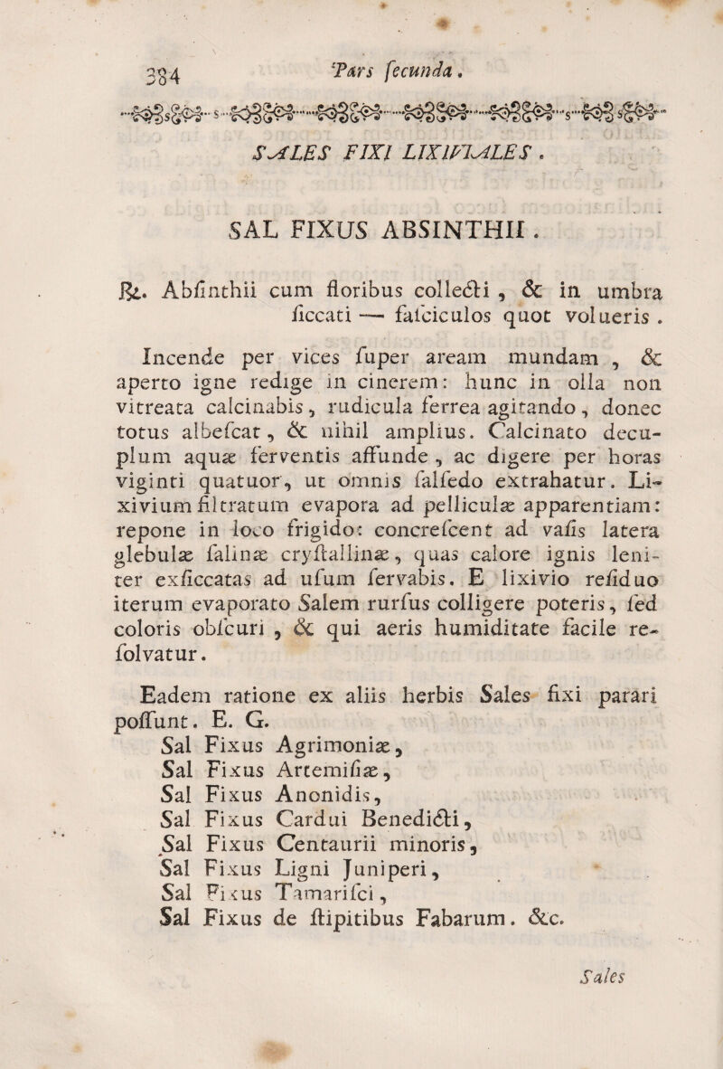 «•* V, ,**.& . ... S^fLES FIXI LIXm^iLES * SAL FIXUS ABSINTHII. Hi* Abflnthii cum floribus coliedH , & in umbra iiccati — faiciculos quot volueris* Incende per vices fu per aream mundam , & aperto igne redige in cinerem: hunc in oila non vitreata calcinabis, rudicula ferrea agitando, donec totus albefcat, & nihil amplius* Calcinato decu¬ plum aquse ferventis affunde , ac digere per horas viginti quatuor, ut omnis falfedo extrahatur. Li¬ xivium filtratum evapora ad pelliculae apparentiam: repone in loco frigido: concrefcent ad vafis latera glebulae falinae cryftailinae, quas calore ignis leni¬ ter exficcatas ad ufum fervabis. E lixivio reilduo iterum evaporato Salem rurfus colligere poteris, fed coloris obfcuii , & qui aeris humiditate facile re- folvatur. Eadem ratione ex aliis herbis Sales fixi parari poliunt. E. G. Sal Fixus Agrimoniae 5 Sal Fixus Arternifiae, Sal Fixus Anonidis, Sal Fixus Cardui Benedidti, Sal Fixus Centaurii minoris. Sal Fixus Ligni Juniperi, Sal Ficus Tamarifci, Sal Fixus de ftipitibus Fabarum. &c. Sales