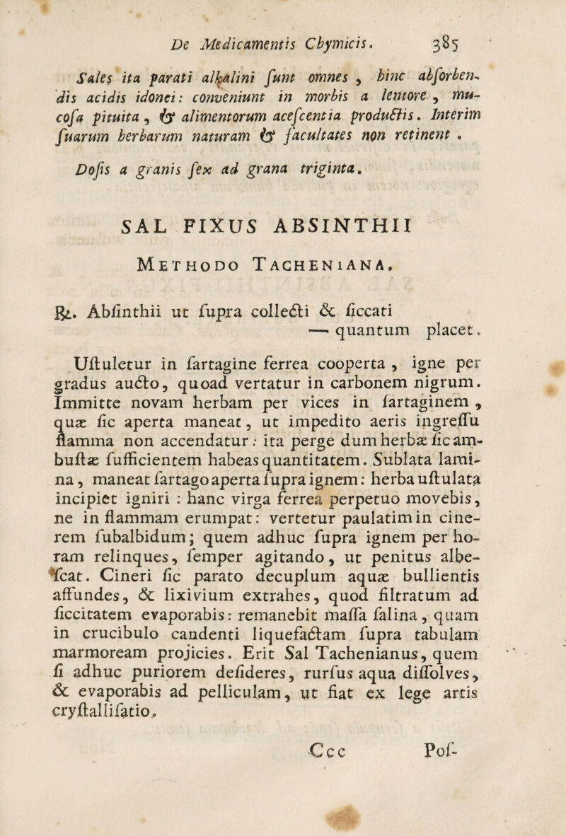 Sales ita parati alfalini funt omnes , hinc alforben~ dis acidis idonei: conveniunt in morbis a lentore , mu- cofa pituita , alimentorum acefc enti a produBis. Interim fuarum herbarum naturam facultates non retinent . Dofs a granis fex ad grana triginta. SAL FIXUS ABSINTHII Methodo Tacheniana, Abfinthii ut fupra colledli & ficcati —- quantum placet, Ufluletur in fartagine ferrea cooperta , igne per gradus audio, quoad vertatur in carbonem nigrum. Immitte novam herbam per vices in farraginem , quae fic aperta maneat, ut impedito aeris ingreffu flamma non accendatur; ita perge dum herbat fic am- buftae fufficientem habeas quantitatem. Sublata lami¬ na, maneat fartago aperta fupra ignem: herba uftulata incipiet igniri : hanc virga ferrea perpetuo movebis, ne in flammam erumpat: vertetur paulatimin cine¬ rem fubalbidum; quem adhuc fupra ignem per ho¬ ram relinques, femper agitando, ut penitus albe- Icat. Cineri fic parato decuplum aquae bullientis affundes, & lixivium extrahes, quod filtratum ad ficcitatem evaporabis: remanebit mafla falina, quam in crucibulo candenti liquefadtam fupra tabulam marmoream projicies. Erit Sal Tachenianus, quem fi adhuc puriorem defideres, rurfus aqua diflolves, & evaporabis ad pelliculam, ut fiat ex lege artis cryftallifatio..