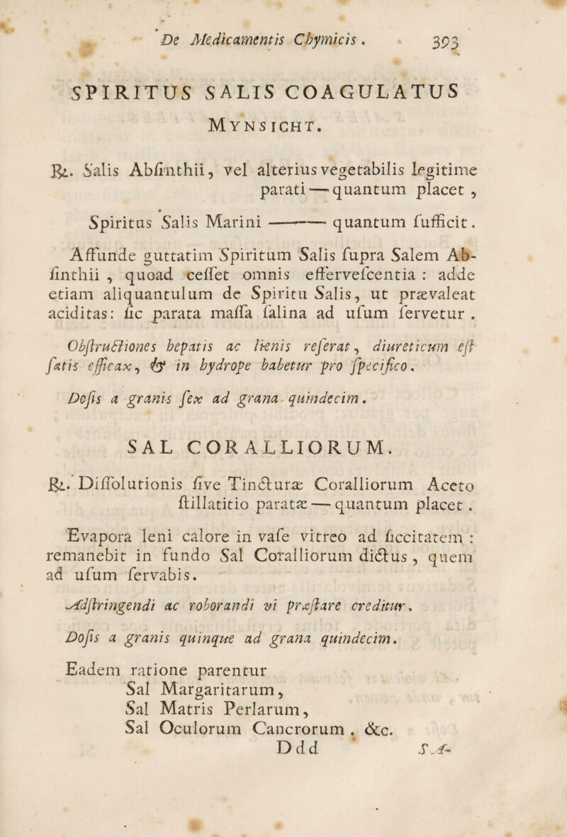 •»* 4R SPIRITUS SALIS COAGULATUS Mynsicht. Rl. Salis Ablrnthii, vel alterius vegetabilis legitime parati—'quantum placet , Spiritus Salis Marini --quantum fufficit. Affunde guttatim Spiritum Salis fupra Salem Ab- finthii , quoad ceffet omnis effervefcentia : adde etiam aliquantulum de Spiritu Salis, ut praevaleat additas: iic parata maffa falina ad ufum fervetur . ObftruSliones hepatis ac Iknis referat, diureticum efl fetis efficax, in hydrope habetur pro fpecifico. Do fis a granis fex ad grana- quindecim. SAL CORALLIORUM. Jgi. DifTolutionis fi ve Tindurae Coralliorum Aceto ilillatitio paratae — quantum placet . Evapora leni calore in vafe vitreo ad ficcitateni : remanebit in fundo Sal Coralliorum didus , quem ad ufum fervabis. ^fdflringendi ac roborandi vi prfetare creditur. Dofis a granis quinque ad grana quindecim. Eadem ratione parentur Sal Margaritarum, Sal Matris Perlarum, Sal Oculorum Cancrorum . &c. Ddd