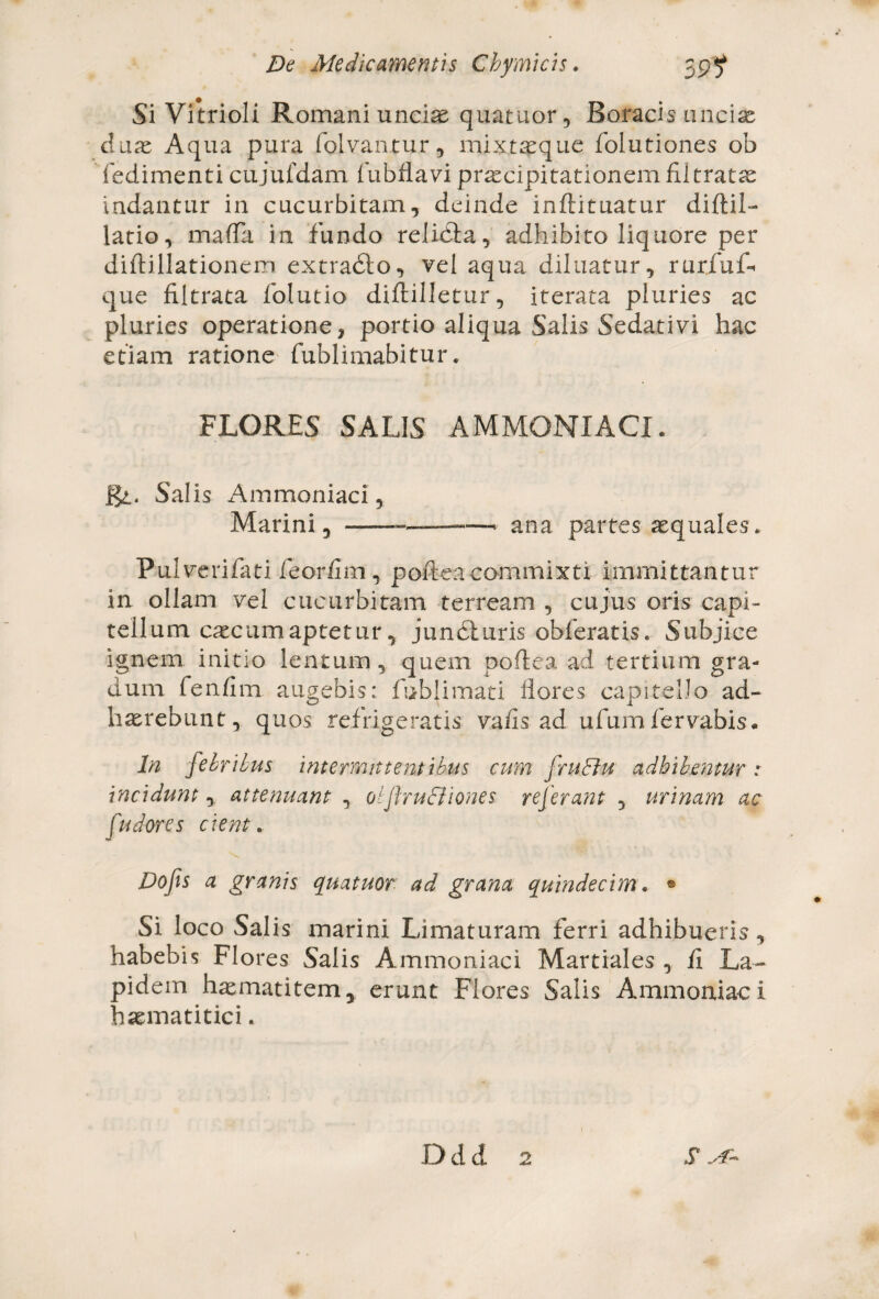 Si Vitrioli Romani unciae quatuor, Boracis ancise duae Aqua pura folvantur, mixtaeque folutiones ob fedimenti cujufdam fubflavi praecipitationem filtratae indantur in cucurbitam, deinde inftituatur diftil- latio, matfa in fundo relidi a, adhibito liquore per diftillationem extradto, vel aqua diluatur, rurfufl* que filtrata folutio diftilletur, iterata pluries ac pluries operatione, portio aliqua Salis Sedativi hac etiam ratione fublimabitur. FLORES SALIS AMMONIACI. Rl, Salis Ammoniaci, Marini, - —- ana partes aequales. Pulveri fati feorfim , poftea commixti immittantur in ollam vel cucurbitam terream , cujus oris capi¬ tellum catcum aptetur, jundiuris obferatis. Subjice ignem initio lentum, quem poftea ad tertium gra¬ dum fenfim augebis: fublimati flores capitello ad¬ haerebunt, quos refrigeratis vafis ad ufumfervabis. In febribus Intermittentibus cum frutrku adhibentur: Incidunt, attenuant , otflrudilones referant , urinam ac (udores cient. Dofs a granis quatuor ad grana quindecim. • Si loco Salis marini Limaturam ferri adhibueris, habebis Flo res Salis Ammoniaci Martiales , fi La¬ pidem haematitem, erunt Flores Salis Ammoniaci haematitici. Ddd 2 S