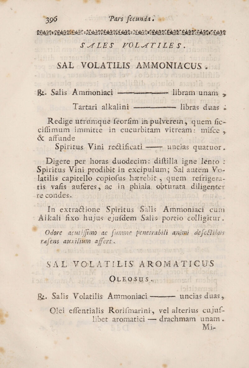 S^TLES FOLATI LE S . SAL VOLATILIS AMMONXACUS , B*. Salis Ammoniaci libram unam 9 Tartari alkalini —-—— libras duas » Redige utramque feorfim in pulverem, quem fic- ciffimum immitte in cucurbitam vitream: mifce & affunde Spiritus-Vini redlificati ——— uncias quatuor. Digere per horas duodecim: diftilla igne lento : Spiritus Vini prodibit in excipulum; Sal autem Vo¬ latilis capitello coplofus haerebit , quem refrigera¬ tis vafis auferes, ac in phiala obturata diligenter re condes.». / In extradlione Spiritus Salis Ammoniaci cum Alkali fixo hujus ejufdem Salis portio colligitur. Odore acuti fimo ac fumme penetrabili animi defeBihus rafens auxilium affert..». SAL VOLATILIS AROMATICUS OlEOSUS ov J&l. Salis Volatilis Ammoniaci -—— uncias duas. Olei eflentialis Rorifmarini, vel alterius cujuf- libet aromatici — drachmam unam •. Mi-