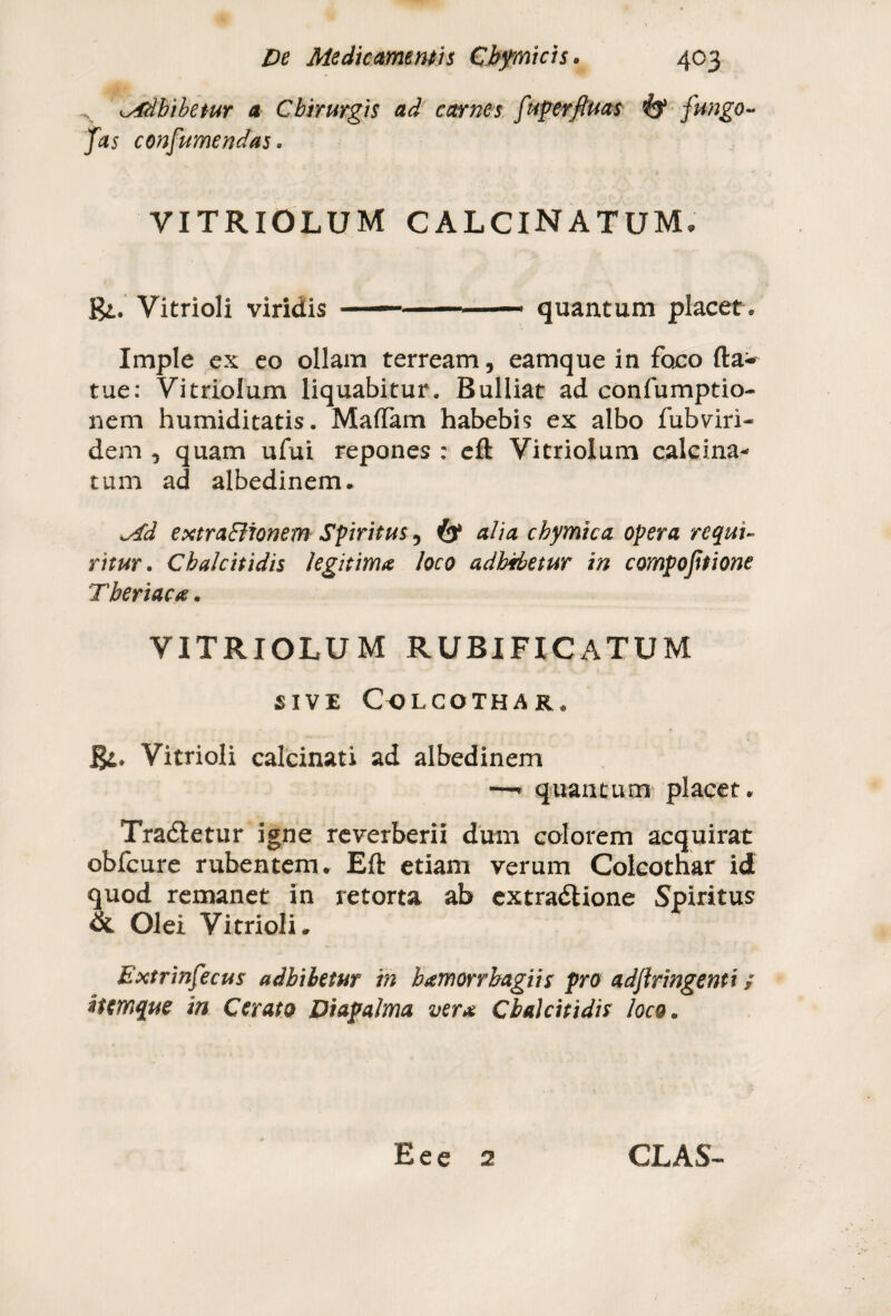 Adbibetur a Chirurgis ad carnes fuperftuas fango- Jas consumendas* VITRIOLUM CALCINATUM, BVitrioli viridis — .. ■ quantum placet. Imple ex eo ollam terream, eamque in foco fta- tue: Vitriolum liquabitur. Bulliat ad confumptio- nem humiditatis. MafTam habebis ex albo fubviri- dem , quam ufui repones : efl: Vitriolum calcina- tum ad albedinem. Ad extraBionem Spiritus, (y alia chymtca opera requi¬ ritur . Cbalcitidis legitima loco adbibetur in compojitione Tberiaca. VITRIOLUM RUBIFICATUM SIVE COLCOTHAR* Rt. Vitrioli calcinati ad albedinem —* quantum placet. Tradletur igne reverberii dum colorem acquirat obfcure rubentem. Efl: etiam verum Colcothar id quod remanet in retorta ab extradlione Spiritus & Olei Vitrioli. Extrinfecus adbibetur in bamorrbagiis pro adjhingenti / ifcmque in Cerato Diapalma vera Cbalcitidis loco. Eee 2 GLAS-