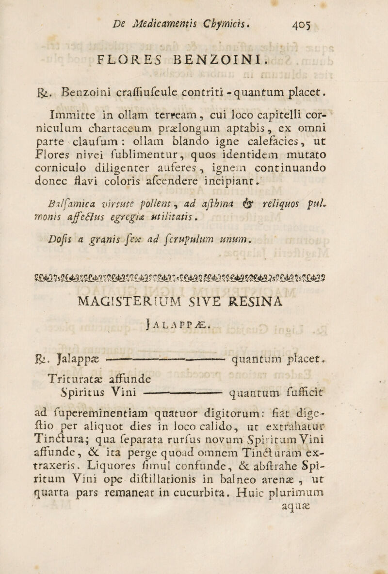 FLORES BENZOINI. Bi. Benzoini crafliufcule contriti - quantum placet. Immitte in ollam terream 9 cui loco capitelli cor¬ niculum chartaceum praelongum aptabis, ex omni parte ' claufum : ollam blando igne calefacies, ut Flores nivei fublimentur, quos identidem mutato corniculo diligenter auferes, ignem continuando donec flavi coloris afcendere incipiant. Balfamica virtute pollent, ad aflhma & reliquos puL monis ajfeftus egregia utilitatis. Dojis a granis [ex ad [crupulum unum* MAGISTERIUM SIVE RESINA } A L A P P /£.. jg». Jalappae —--—--— quantum placet. Trituratae affunde Spiritus Vini ------ quantum fufficit ad fupereminentiam quatuor digitorum: fiat dige~ ftio per aliquot dies in loco calido, ut extrahatur Tindiura; qua feparata rurfus novum Spiritum Vini affunde, & ita perge quoad omnem Tincturam ex¬ traxeris. Liquores fimul confunde, & abftrahe Spi¬ ritum Vini ope diftillationis in balneo arena: , ut quarta pars remaneat in cucurbita. Huic plurimum aqua: