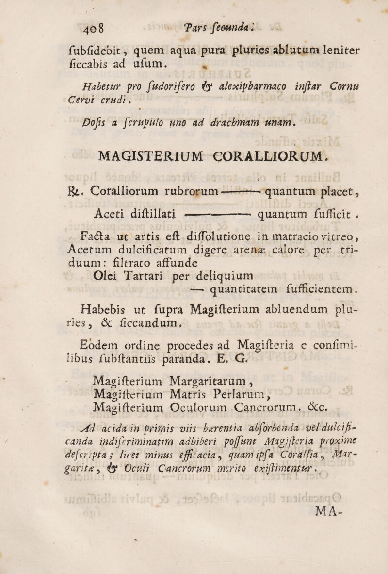 fubfidebit, quem aqua pura pluries ablutum leniter ficcabis ad ufum. Habetur pro [udorij'ero alexipbarmaco inftar Cornu Cervi crudi, « Do fis a fcrupu/o uno ad drachmam unam. MAGISTERIUM CORALLIORUM. Coralliorum rubrorum--~ quantum placet. Aceti diftillati ——»—quantum fufficit * , Fadta ut artis eft diffolutione in matracio vitreo, Acetum dulcificatum digere arenae calore per tri¬ duum: fxltrato affunde Olei Tartari per deliquium — quantitatem fufficientem. Habebis ut fupra Magifterium abluendum plu¬ ries, & ficcandum. Eodem ordine procedes ad Magi ft eri a e confimb Iibus fubftantiis paranda. E. G. Magifterium Margaritarum 9 Magifterium Matris Perlarum* Magifterium Oculorum Cancrorum. &c. ^fd acida in primis viis hierentia absorbenda vel dulciji* canda indifcriminapim adhiberi poffiunt Magijl er ia proxime defcripta; licet minus efficacia , quamtpfa Cor ad ia ^ Mar¬ gariti} <£y Oculi Cancrorum merito exiflimentur.