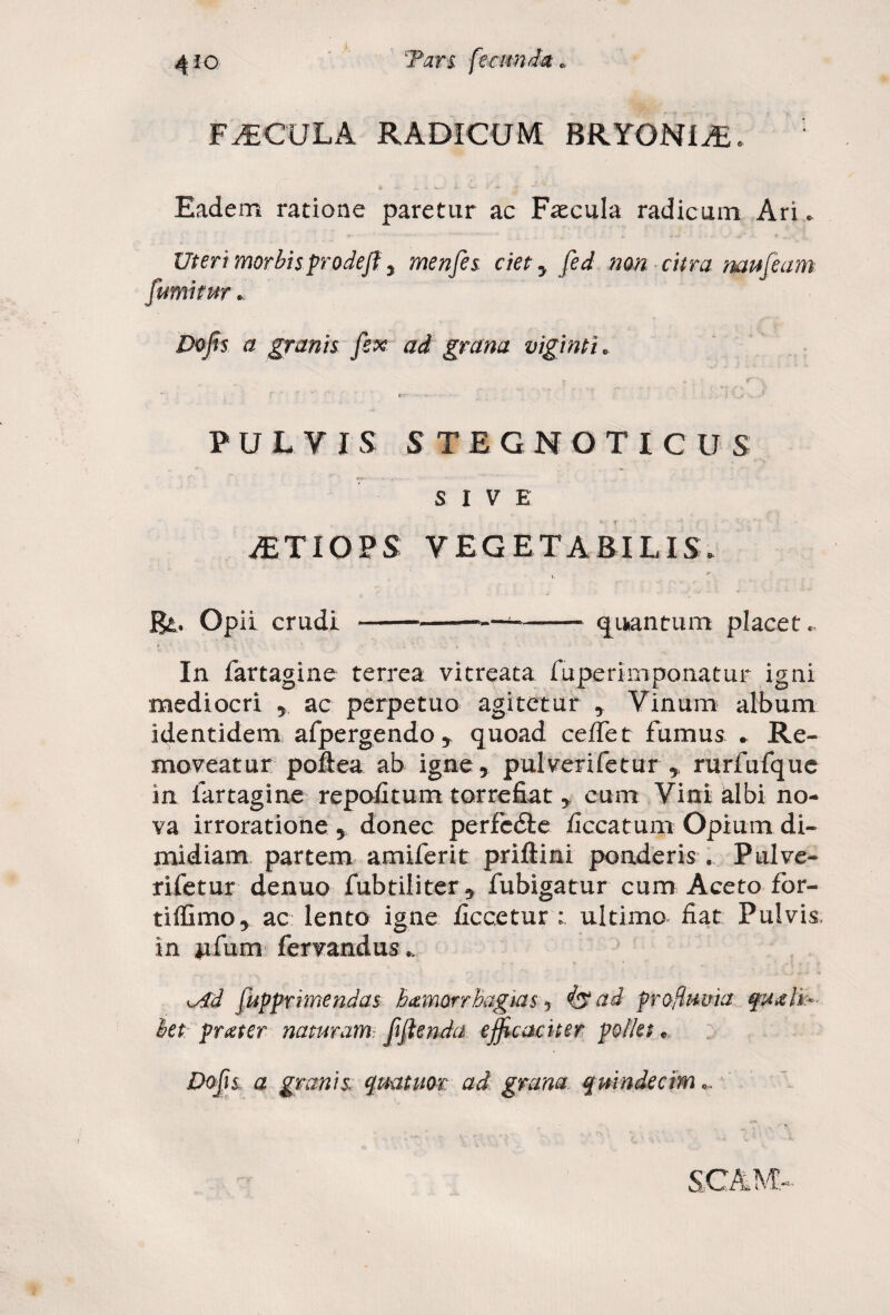 FiECULA RADICUM BRYONIA. Eadem ratione paretur ac Recula radicum Ari. Uteri morbisprodejl, menfes ciet y fed non citra naufeam fumi fur. Dofn a granis fex ad grana viginti„ PULYIS S TEGNOTICU S SIVE iETIOPS VEGETABILIS. <• Ba. Opii crudi ---—--Quantum placet. In fartagine terrea vitreata fuperimponatur igni mediocri r ac perpetuo agitetur , Vinum album identidem afpergendo* quoad ceifet fumus . Re¬ moveatur poftea ab igne, pulverifetur y rurfufque in fartagine repofitumtorrefiat * cum Vini albi no¬ va irroratione 5 donec perfcdle iiccatum Opium di¬ midiam partem amiferit priftini ponderis . Pulve¬ rifetur denuo fubtiliter 9 fubigatur cum Aceto for- tiffimo, ac lento igne ficcetur ultimo fiat Pulvis in ufum fervandus * w4d fupprrmendas bamorrhagkis y 4$ ad profluvia quali¬ bet pr ater naturam, ftjlenda efficaciter pollet • Do fis a granis, quatitor ad grana, quindecim S.CAM,