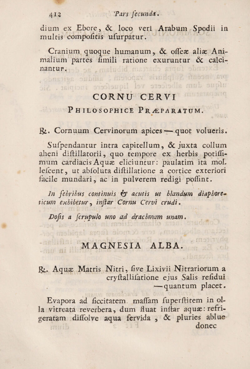 dium ex Ebere, & loco veri Arabum Spodii in multis compofitis ufurpatur. Cranium quoque humanum, & ofleat aliat Ani¬ malium partes fimili ratione exuruntur & calci- nantur. CORNU CERVI Philosophice Praeparatum, Cornuum Cervinorum apices — quot volueris. Sufpendantur intra capitellum, & juxta collum alieni diftillatorii, quo tempore ex herbis potifli- mum cardiacis Aquas eliciuntur: paulatim ita moL lefcent, ut abfoluta diftillatione a cortice exteriori facile mundari, ac in pulverem redigi poflint. In febribus continuis acutis ut blandum diaphore¬ ticum exhibetur, inftar Cornu Cervi crudi. Dofis a fcrupuh uno ad drachmam unam. MAGNESIA ALBA. JJl. Aquat Matris Nitri, live Lixivii Nitrariorum a cryftallifatione ejus Salis refldui — quantum placet. Evapora ad Acritatem. maffam fuperftitem in ol¬ la vitreata reverbera, dum fluat inftar aquat: refri¬ geratam diflolve aqua fervida , & pluries ablue donec