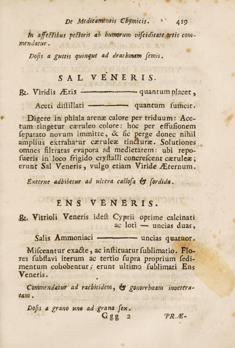 In affeffibus pefloris ab humorum vifciditate ortis com¬ mendatur. Dofis a guttis quinque ad drachmam [emis. ^ \ i SAL VENERIS. &. Viridis /Eris --quantum placet , v v Aceti diftillati --- quantum fufficit. Digere in phiala arenat calore per triduum: Ace¬ tum tingetur cteruleo colore: hoc per effufionem feparato novum immitte, ik. fic perge donec nihil amplius extraha-ur caeruleas tindlurae. Solutiones omnes filtratas evapora ad medietatem: ubi repo- fueris in loco frigido cryftalli concrefcent caerulcte; erunt Sal Veneris , vulgo etiam Viride AEternum. Externe adbibetur ad ulcera callofa fordida. ENS VENERIS. iji. Vitrioli Veneris ideft Cyprii optime calcinati ac loti -— uncias duas. Salis Ammoniaci —1 ■■■■-'— uncias quatuor. Mifceantur exa&e, ac inftituaturfublimatio. Flo¬ res fubflavi iterum ac tertio fupra proprium fedi- mentum cohobentur,- erunt ultimo fublimati Ens Veneris. Commendatur ad racbitidem5 & gonorrhoeam invetera- tam. Dofis a grano uno ad grana fex* Ggg 2 TRJE-