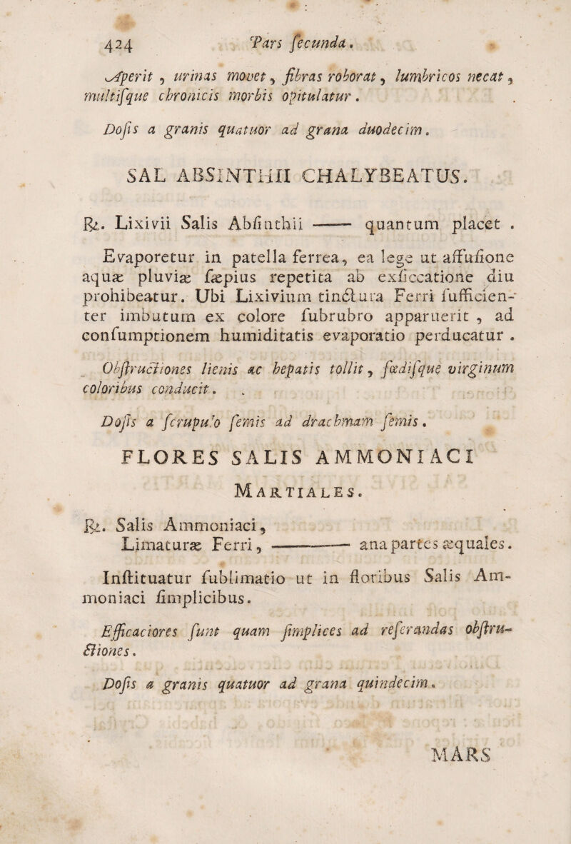 aperit 5 urinas movet , fibras roborat, lumbricos necat , multifque chronicis morbis opitulatur. Dofis a granis quatuor ad grana duodecim. SAL ABSINTHII CHALYBE ATUS. &. Li xivii Salis Ab/iathii — quantum placet . Evaporetur in patella ferrea, ea lege ut affnflone aquae pluviae flepius repetita ab exficcatioae diu prohibeatur. Ubi Lixivium tindlura Ferri fufEcien- ter imbuturo ex colore fubrubro apparuerit , ad confumptionem humiditatis evaporatio perducatur . Obflruciiones lienis ac hepatis tollit , fcedifque virginum coloribus conducit. Do jis a fcrupulo fimis ad drachmam fimis, FLORES SALIS AMMONI ACI Martiales. 1$>. Salis Ammoniaci, Limaturae Ferri, ———— ana partes aquales. >i/.* i- ■ & . i . •' x i ... . . ' ■ Inftituatur fublimati-o ut in floribus Salis Am« moniaci fimplicibus. Efficaciores funt quam jlmplices ad referandas obfiru- Biones. Dofis a granis quatuor ad grana quindecim. MARS