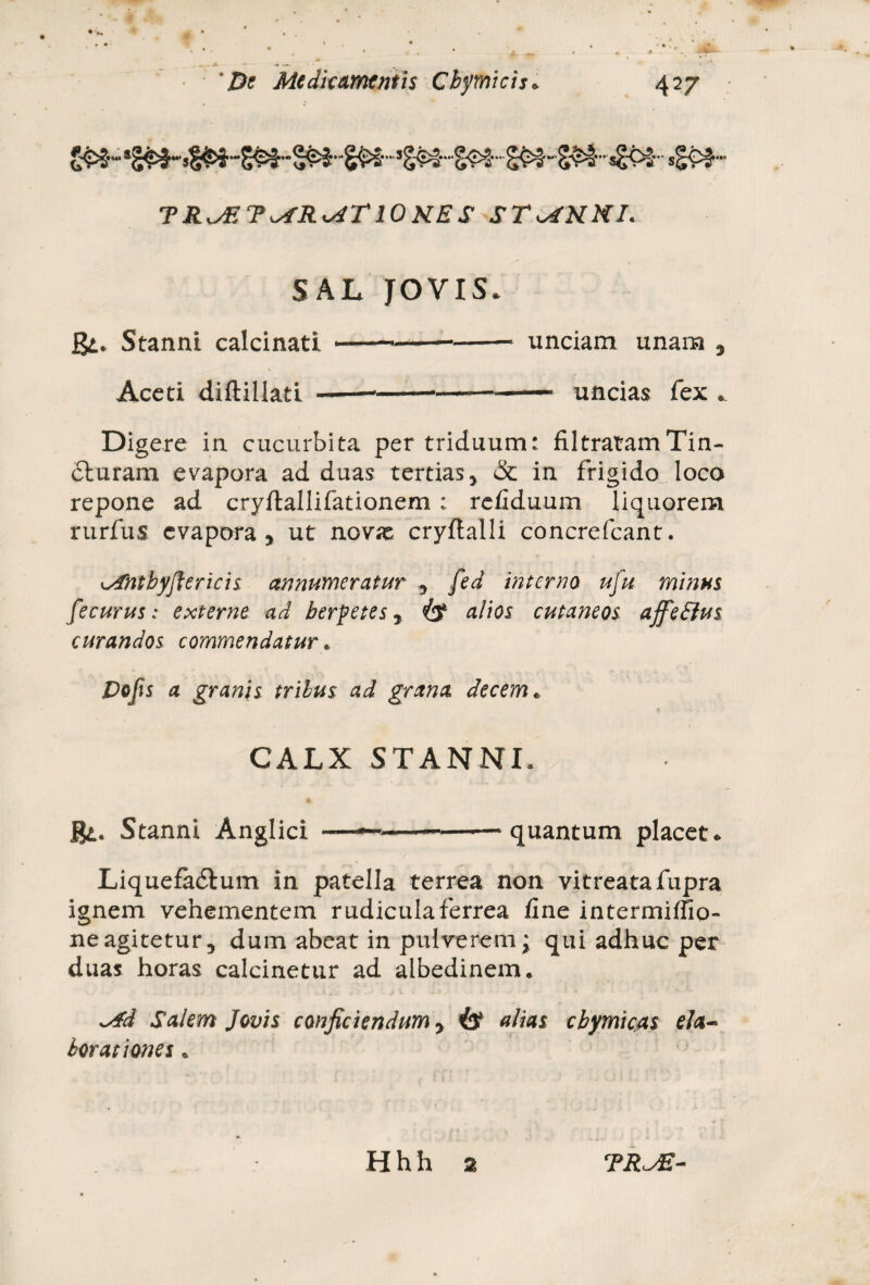 TR^ET^RviTlONES ST^KNI. SAL JOVIS* gt. Stanni calcinati v Aceti diftillati - unciam unam 5 — uncias fex * Digere in cucurbita per triduum: filtratamTin- 6turam evapora ad duas tertias y & in frigido loco repone ad cryftallifationem : refiduum liquorem rurfus evapora 5 ut novx cryftalli concrefcant. \sfntbyfler icis annumeratur 9 fed interna ufu minus fecurus: externe ad herpetes 7 alios cutaneos affeftus curandos commendatur * Dojis a granis trilus ad grana decem. CALX STANNI. gi. Stanni Anglici quantum placet* Liquefadtum in patella terrea non vitreatafupra ignem vehementem rudicula ferrea fine intermiffio- neagitetury dum abeat in pulverem; qui adhuc per duas horas calcinetur ad albedinem. ssfd Salem Jovis conficiendum y is alias chymicas ela¬ borationes « Hhh 2 TRJE-