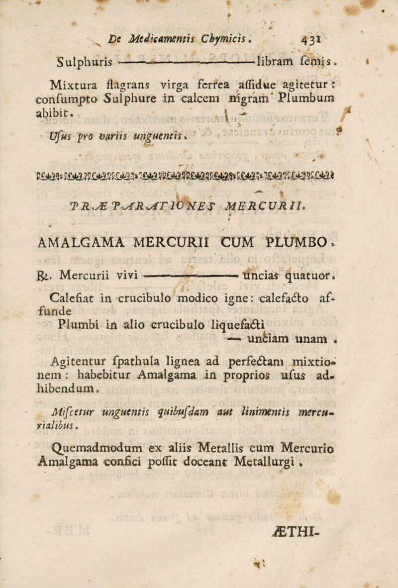 f i. r ■' *■ De Medicamentis Cbymicis. 431 • ... Sulphuris -*----—--libram iepiis. ^ . T. ' Mixtura flagrans virga ferrea affidue agitetur : confumpto Sulphure in calcem nigram Plumbum abibit. I ^ 4 ■ i * t * # Vfus pro mriis unguentis * % ■ \ ’ |.. J 'I. TRJE T^RMTIOHES MERCURII. ♦ c' r AMALGAMA MERCURII CUM PLUMBO. *' Bt. Mercurii vivi  » ’ I II »11 II. > ■—I ■■■<! »118 uncias quatuor. . * ’ Calefiat in crucibulo modico igne: calefa&o af* funde Plumbi in alio crucibulo liquefadti •— unbiam unam » Agitentur fpathula lignea ad perfectam mixtio¬ nem : habebitur Amalgama in proprios ufus ad¬ hibendum. Mifcetur unguentis quibuf Jam aut linimentis mercu¬ rialibus. Quemadmodum ex aliis Metallis cum Mercurio Amalgama confici poffit doceant Metallurgi, iETHI-