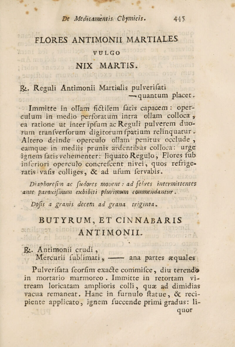 FLORES ANTIMONII MARTIALES VULGO NIX MARTIS. J&,. Reguli Antimonii Martialis pulverifati —-«quantum placet» Immitte in offam fi&ilem fatis capacem : oper¬ culum in medio perforatum intra ollam colloca , ea ratione ut inter ipfutn ac Reguli pul verem duo¬ rum tranfverforum digitorum fpatium relinquatur «, Altero deinde operculo ollam penitus occlude , eamque in mediis prunis ardentibus colloca: urge ignem fatis vehementer: liquato Regulo, Flores lub inferiori operculo concrefcent nivei, quos refrige® ratis vafis colliges, & ad ufum fervabis. i Diaphorefim ac fudores movent : ad febres intermittentes ante paraxijmum exhibiti plurimum commendamur. Dolis a granis decem ad grana triginta. BUTYRUM, ET CINNABARIS ANTIMONII. Bi. A ntimonii crudi , Mercurii fublimati, -- ana partes aequales Pulverifata feorfirrr exadte commifce, diu terenda in mortario marmoreo . Immitte in retortam vi¬ tream loricatam amplioris colli, quae, ad dimidias vacua remaneat. Hanc in furnulo ftatue, & reci¬ piente applicato, ignem fuccende primi gradus: li- quor