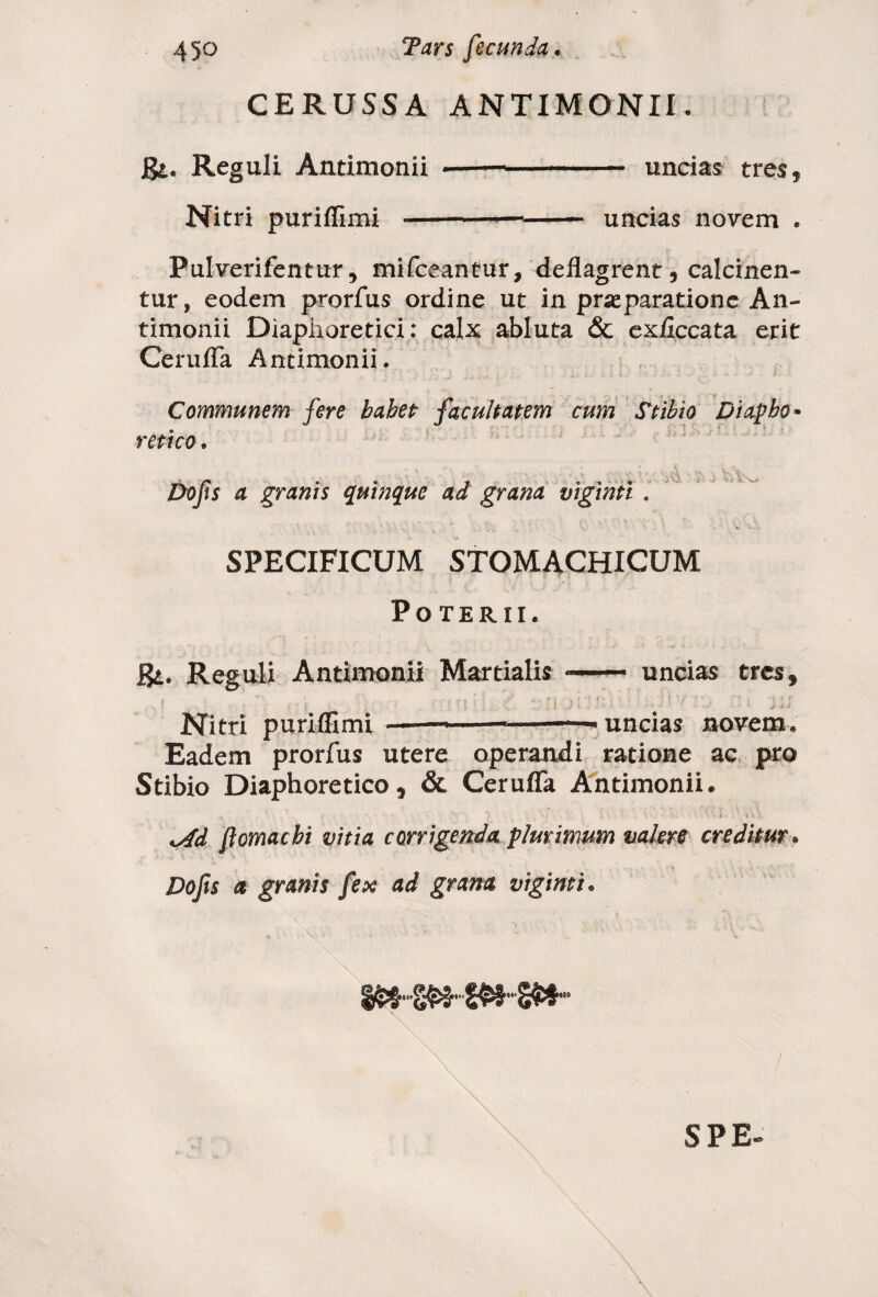 CERUSSA ANTIMONII. gt. Reguli Antimonii Nitri puriflimi — — uncias tres 5 uncias novem . Pulverifentur, mifceantur, deflagrent 9 calcinen- tur, eodem prorfus ordine ut in praeparatione An¬ timonii Diaphoretici: calx abluta & exficcata erit Cerufla Antimonii. Communem fere babet facultatem cum Stibio Diapho¬ retico . . . ■ _ ... , , . . . . Do fis a granis quinque ad grana viginti . SPECIFICUM STOMACHICUM Poterii. gi. Reguli Antimonii Martialis Nitri puriflimi ..——- — uncias tres, , \ : ■'*•/''' r • ■ i e~ ' * t j t. ' » j ji uncias novem. Eadem prorfus utere operandi ratione ac pro Stibio Diaphoretico, & Cerufla Antimonii. * f ■ v v • , \ *Ad flomacbi vitia corrigenda plurimum valere creditur * Dofis a granis fex ad grana viginti. SPE-