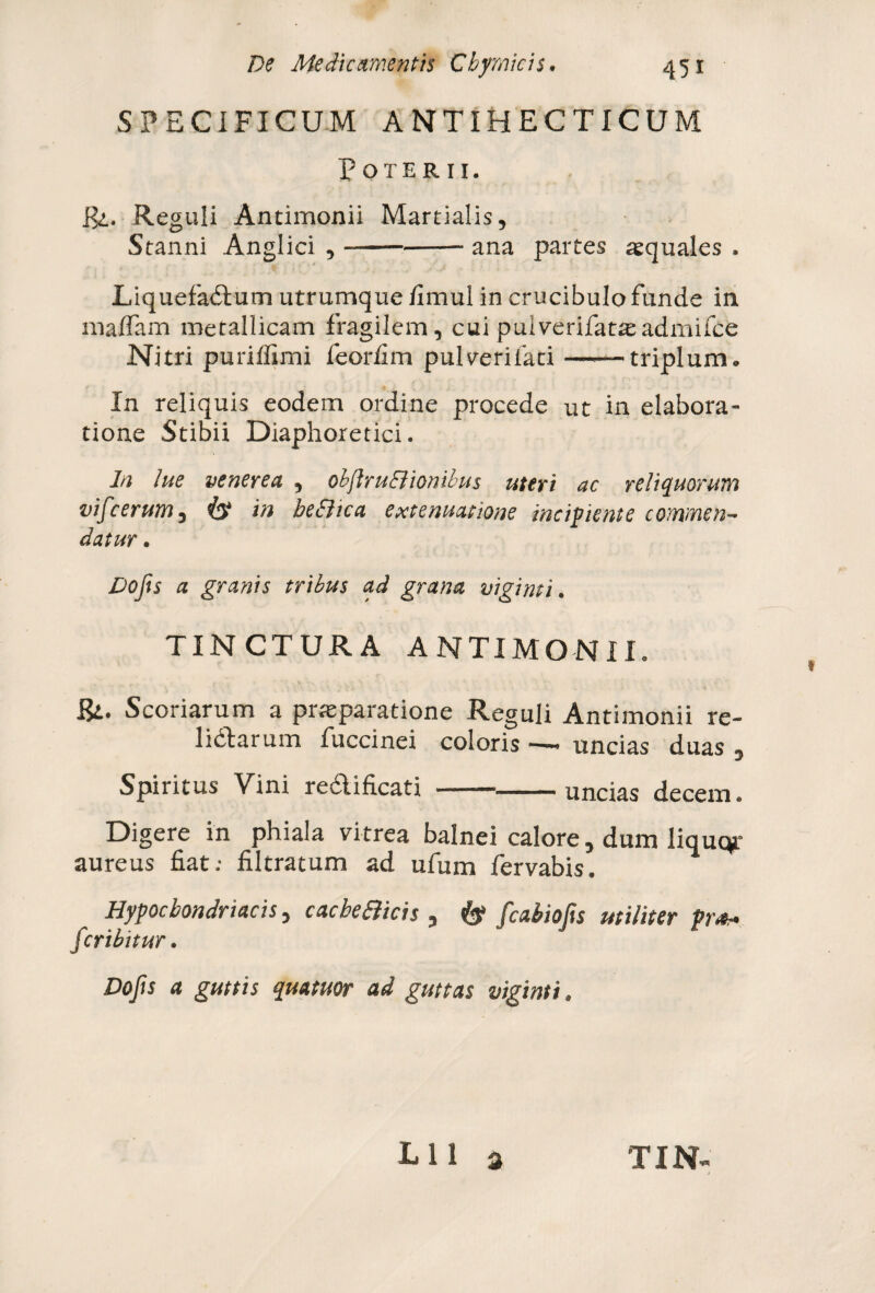 SPECIFICUM ANTIHECTICUM Poterii. Rl. Reguli Antimonii Martialis, Stanni Anglici ,-— ana partes aequales , Liquefactum utrumque fimul in crucibulo funde in maffam metallicam fragilem, cui pulverifatseadmifce Nitri puriffimi feorfim pulverifati ——triplum0 In reliquis eodem ordine procede ut in elabora» tione Stibii Diaphoretici. In lue venerea , obftru&ionibus uteri ac reliquorum vifcerum, & in beEiica extenuatione incipiente commen¬ datur . Dojis a granis tribus ad grana vigimi. TINCTURA ANTIMONII. Scoriarum a praeparatione Reguli Antimonii re¬ lictarum fuccinei coloris « uncias duas , Spiritus Vini redtificati —-» uncias decem. Digere in phiala vitrea balnei calore, dum liquqr aureus fiat; filtratum ad ufum fervabis. Hypochondriacis, cacbeSlicis , & fcabiofts militer pro* fcribitur. Dojis a guttis quatuor ad guttas vigimi * Lll a TIN-