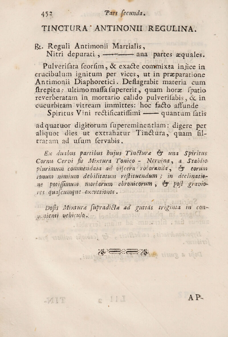 TINCTURA • ANTINONII REGIJLINA. Pyt. Reguli Antimonii Martialis, Nitri depurati , ——■——- ana partes sequales* Pulverifata fcoriim , & exadle commixta injice ia erucibulum ignitum per vices, ut in praeparatione Antimonii Diaphoretici. Deflagrabit materia cum ftrepita: ultimomaffafupererit, quam horas fpatia reverberatam in mortario calido pulverifabis, & in cucurbitam vitream immittes: hoc fadto affunde Spiritus Vini redtificatiffimi —— quantum fatis adquatuor digitorum fupereminentiam: digere per aliquot dies ut extrahatur Tindiura, quam fil- tratani ad ufum fervabis* Ex duabus partibus hujus Tin Bura (y una Spiritus Cornu Cervi fip Mixtura Tonico - Nervina, a Stablw» plurimum commendata ad vijcera raloranda(jy eorum tonum tiimium debilitatum reftituendum ; in declinatio m poti/fimum morborum chronicorum , fy pojl gravior res quafcumque e-xcretionos. ✓ o Dojls Mixtura fupradicla ad guttas triginta in con¬ venienti vehiculo, ., •