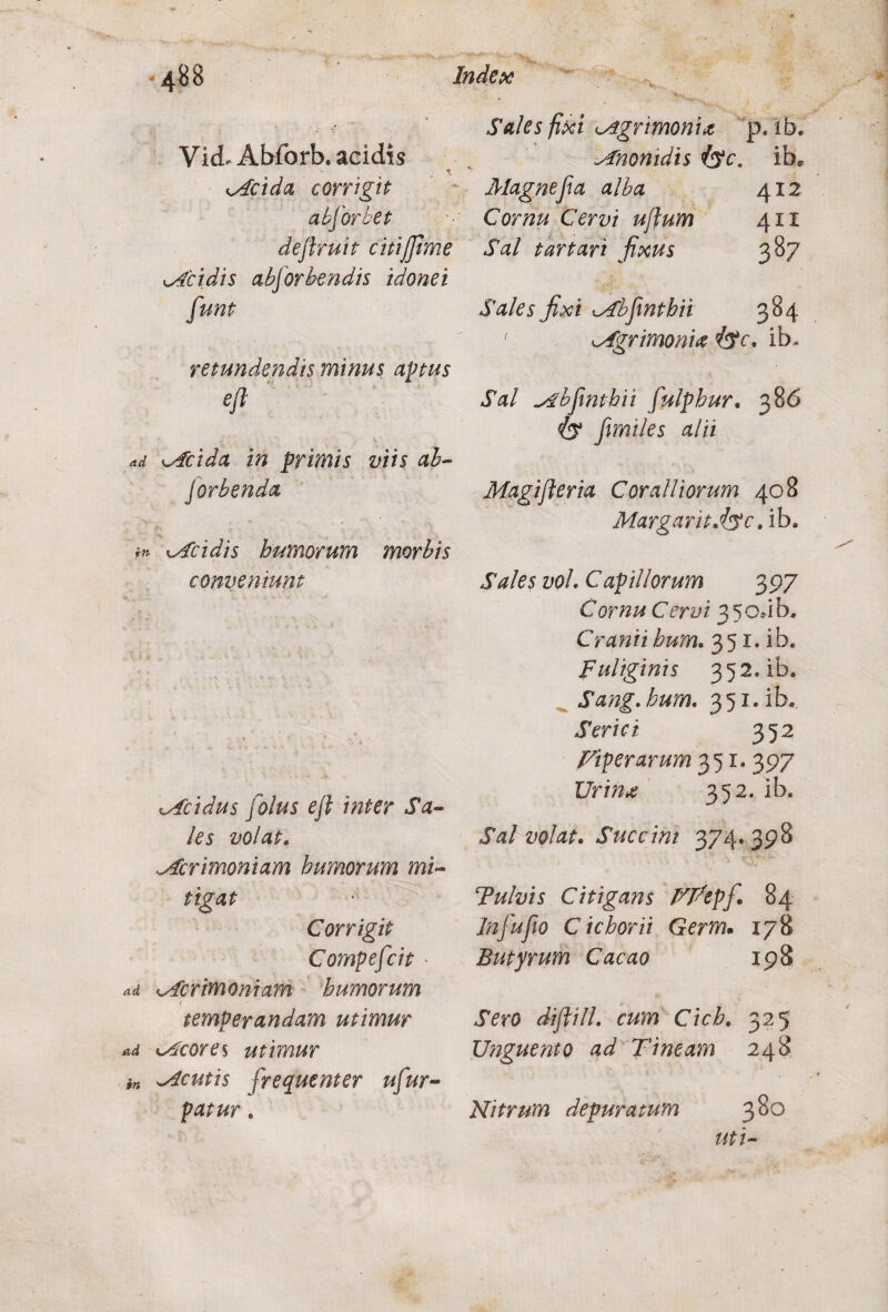 VicL Abforb. acidis Mcida corrigit absorbet deftruit citijfime Acidis abforbendis idonei retundendis minus aptus eft ad Mcida in primis viis ah- Jorbenda in xAcidis humorum morbis conventum tAcidus [olus eft inter Sa¬ les volat. Mcrimoniam humorum mi¬ tigat Corrigit Compefcit • ad ^Acrimoniam humorum temperandam utimur ad Acores utimur in Mcutis frequenter ufiur- Sales fixi agrimonia p. ib. Anonidis iyc. ib* Magne fi a alba 412 Cornu Cervi uftum 411 Sal tartari fixus 387 Sales fixi Mbfimthii 384 1 Mgrimonue ib. Sal ^Abfinthii fiulphur. 386 iy fimiles alii Magift er ia Coralliorum 408 Margaritdyc, ib. Sales voL Capillorum 397 Cornu Cervi 3 50J b. Cranii hum. 351. ib. Fuliginis 352. ib. Sang.hum. 351. ib. Serici 352 Viperarum 351. 397 Urina 352. ib. Sal volat. Succini 374* 398 Fulvis Citigans VPepfi. 84 Jnfiufio C i chori i Germ. 178 Butyrum Cacao 198 Sero diftill. cum Cich. 325 Unguento ad Tineam 248