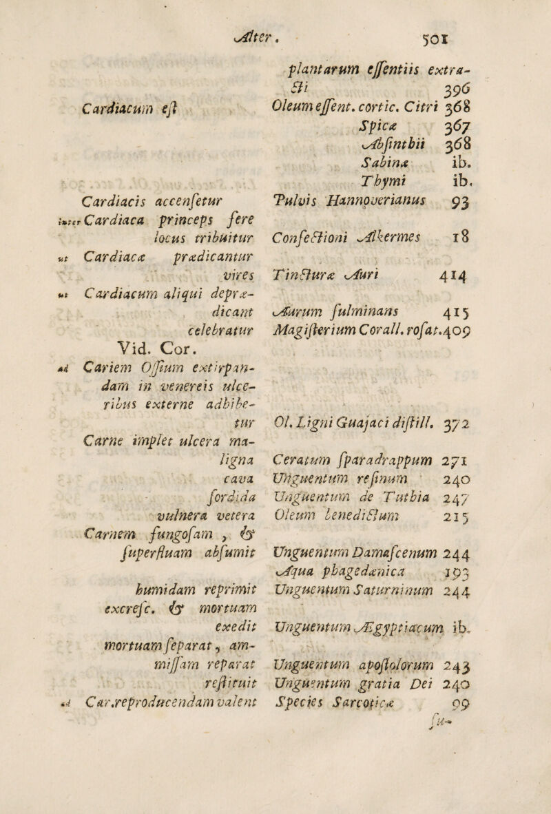 Cardiacum efl Cardiacis accenfetur luter Cardiaca princeps fere locus tribuitur vt Cardiaca pr ad icamur vires ut Cardiacum aliqui deprme¬ dicam celebratur Vid. Cor. *i Cariem Oflum extirpan- dam in venereis ulce¬ ribus externe adhibe¬ tur Carne implet ulcera ma¬ ligna cava for di. da vulnera vetera Carnem fungofam > fuperfluam abfumit humidam reprimit excrejc. mortuam exedit mortuam feparat i am- mijfam reparat reflituit Car.reproducendamvalent plantarum ejfentiis extra Cii 3 96 Oleumejfent.cortic. Citri 368 Spica 367 KsCbfintbit 368 Sabina ib. Thymi ib. Tulvis Hannoverianus 93 ConfeBioni ^Tlkermes 18 Tin Bura <Auri 414 <Aurum fulminans 415 Magi fler i um CoralL rofat.^Qg OL Ligni Guajaci diflilL 372 Ceratum fparadrappum 271 Unguentum re fenum 240 Unguentum de Tuthia 247 Oleum lene di Sium 215 Unguentum Damafecenum 244 lAqua pbagsdanica jpq Ungue ntum Satum inum 244 Unguentum,SEgyptiacum ib. Unguentum apoflolorum 243 Unguentum gratia Dei 240 Species Sare otica 99