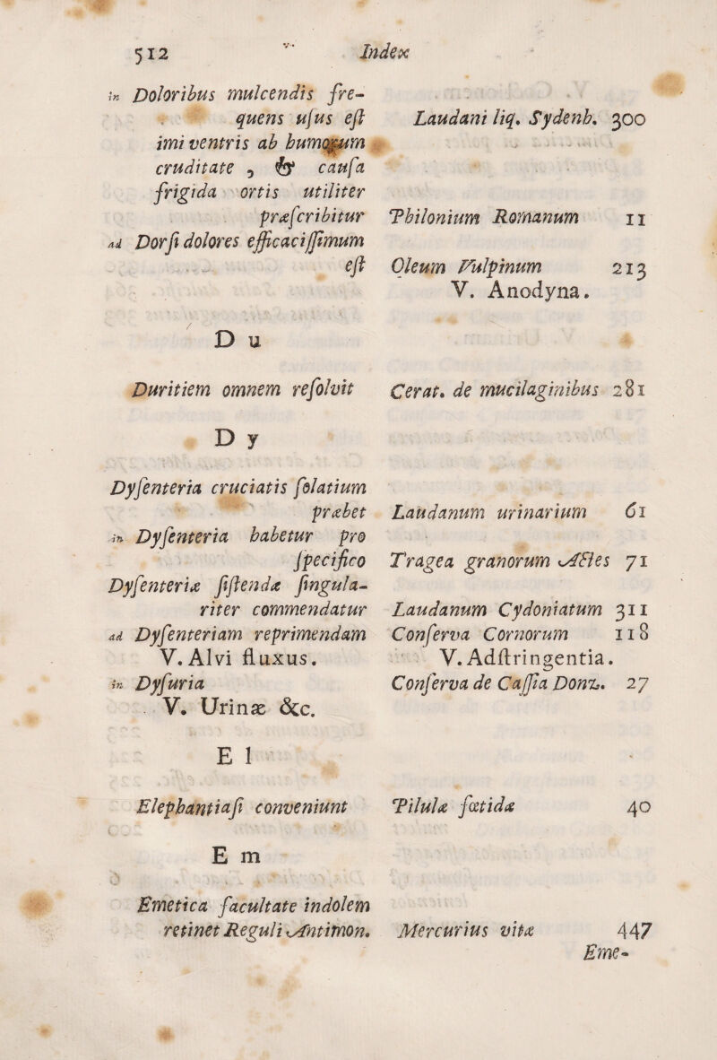 tn Doloribus mulcendis fre¬ quens ujus eft imi ventris ab humorum cruditate 5 fe* caufa frigtda ortis utiliter prafcribitur Ad Dor fi dolores efficaci fimum eft D u Duritiem omnem refolvit D y Dyfenteria cruciatis folatium probet in Dyfenteria habetur pro fpecifico Dyfenteria fiftenda fmgula- riter commendatur ad Dyfenteriam reprimendam V. Alvi fluxus. in Dyfuria . V» Urinas &c. E 1 Blepbantiafi conveniunt V ■' '■ ‘v . • V \ dr. E m 'i.**- * • \ .i. , Emetica facultate indolem retinet Reguli Mntimon. Laudant liq. Sydenh. 300 Thilonium Romanum 11 Oleum Fulpinum 213 V. Anodyna* Cerat. de mucilaginibus 281 Laudanum urinarium 61 Trage a granorum MEI es 71 Laudanum Cydoniatum 311 Conferva Cornorum 118 V. Adftringentia. Conferva de Caffia Don%. 27 Tilula fetida 40 Mercurius vita 447 Eme~