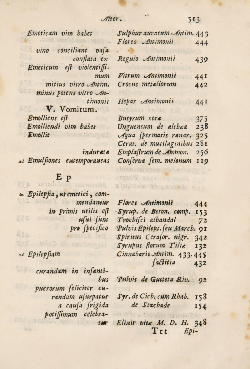 Alter* Emeticam vim habet vino conciliant mfa conflata ex Emeticum eji violentijft- mum mitius vitro A'ntim. minus potens vitro An- timonii V, Vomitum♦ Emolliens eji Emolliendi vim habet Emollit indurata .ad Emuljiones extemporaneas e P > \ t. i _ n * - t •t in Epilepfia, ut emetici, com¬ mendantur in primis utilis e(l ufui funt pro fpecifico nd Epilepjtam curandam in infanti¬ bus puerorum feliciter cu¬ randam ujurpatur a caufa frigida potijftmum celebra¬ tur Sulphur amatum Antim. 443 Flores ~Fntimonii 444 1 ^ Regulo Antimonii 439 ( Vitrum Antimonii 441 Crocus metallorum 442 Hepar Antimonii 441 » 1 , Butyrum cer* 375 Unguentum de althaa 238 Aqua fpermatis ranar.. 325 Cerat, de mucilaginibus 281 Emplaflrum de Ammon. 256 Conferva fem. melonum 119 Flores Antimonii 444 Syrup. de Beton. comp. 153 Trocbifci alhandal 72 Tulvis Epilept.feu MarcL 91 Spiritus Cerajor. nigr. 342 Syrupus florum Tilia 132 CinnabarisAntim. 433.445 faSlitia 432 ‘Tulvis de Gutteta Riv. 92 Syr. de Cich. cum Rhab. 158 de Stvchade 154 Elixir viu M. D. H. 348 T11 Epi-