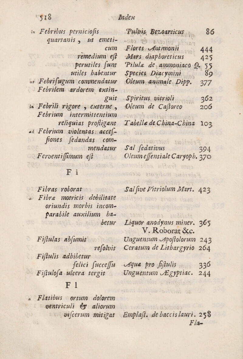 in Febribus p emi c io fis quartanis 5 ut emeti¬ cum remedium efl perutiles funt utiles habentur ut Febrifugum commendatur Febrilem ardorem extin- guit i» Febrili rigore , externe ^ Febrium intermittentium reliquias profligant Febrium violentas accef- jiones jedandas com¬ mendatur Ferventifftmum eft F I Fibras roborat a Fibra motricis debilitate oriundis morbis incom¬ parabile auxilium ha¬ betur Ftflulas abfumit refiohit Fiftulis adhibetur felici fuccejfu Fiflulofa ulcera ter git F 1 ^ Flatibus ortum dolorem ventriculi & aliorum vifcerum mitigat Tulms Bezoarticus 8 6 -V.fn tf iysju Flores Mntimonii 444 Mars diaphoreticus 425 TiluU de ammonimo Q. 5 5 Species Diacymini 89 Oleum animale Difp. 377 Spiritus vitrioli 362 Oleum de Caftorea 206 TabelU de C bma-China 103 k t -.j \ 4 ■ ■ - v. ^ ■ 7 \\ Sal f e dativus 394 Oleum ejjentiak Caryopb. 370 Saljive Fitriolum Mart. 425 Liquor anodynus miner. 365 V. Roborat &c. Unguentum <Apoftolorum 243 Ceratum de Lithargyrio 264 lAqua pro fiftulis 33 6 Unguentum JEgyptiac. 244 RmplaftL de baccislauri. 258 Fla-