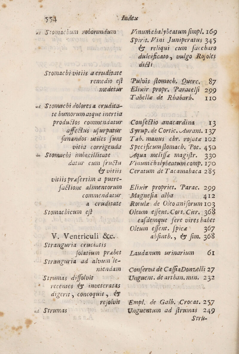 '■ Index T54 ad Stomachum .mboramdum Stomachi vitiis u cruditate remedio eft medetur «d Stomachi dolores a crudita¬ te humorum atque inertia produSlos commendatur affe&us ujurpatur fanandos utiles funt vitia corrigenda in Stomachi imbecillitate datur cum fruEht (y vitiis vitiis prxfertim a putre- fa SI io ne alimentorum commendatur a cruditate Stomachicum eji V. Ventriculi &c. Stranguria cruciatis (oiatium prxhet Stranguria ad alvum le¬ niendam Strumas dijfolvit recentes is inveteratas digerit j concoquit 5 iy rejolvit ui Strumas . - Fmurftchalybeatum frnph 169 Spirit. Fini Juniperatus 345 iy reliqui cum faccbaro dulcificato 5 vulgo Rojoles diSti Tulvis ftomacb. Querc. 87 EIixir propr. Taracelfi 299 Tabella de Rhabarb, 110 ConfeSlio anacardina 13 Syrup. de Cortic. durant. 137 Tab. manus chr. rojatx 102 Specificum flomach. Tot. 450 Mqua melijjx magiflr. 330 Finumchaly beatum comp. 170 Ceratum de Tacamahaca 285 Elixir propriet* Tarac. 299 Magnef a alba 412 Rotulae de Oleo ani forum 103 Oleum ejfent.Cort.Chr. 368 eafdemque fere vires habet Oleum ejfent. fpicx 367 abfintb., iy fvm. 368 Laudanum urinarium 61 Conformi de CafiaDonzelli 27 Unguent, de arthan. min. 232 I ... Empl. de Galb. Crocat. 257 Unguentum ad frumas 249 ^ > Stru-