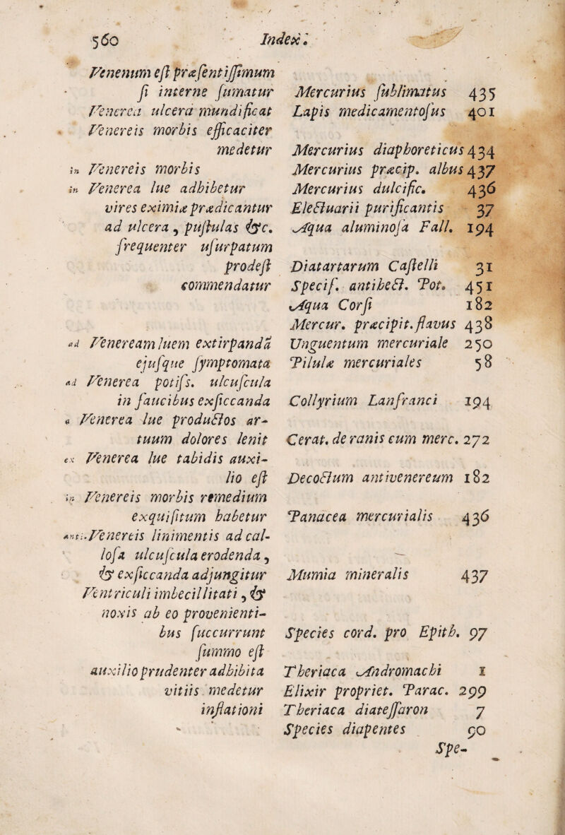 Venenum eft profentiffimum fi interne fumatur Venerea ulcera mundi fleat Venereis morbis efficaciter medetur Venereis morbis in Venerea lue adhibetur vires eximia prodicantur ad ulcera , puflulas flsc. frequenter ujurpatum prodejl commendatur «d Veneream luem extirpandd ejufque fymptomata Ad Venerea potifs. ulcufcu/a in faucibus exfccanda a Venerea lue produBos ar¬ tuum dolores lenit ex Venerea lue tabidis auxi¬ lio eft in Venereis morbis remedium ex qui [itum habetur Anti.Venereis linimentis ad caU loja ulcufcula erodenda, iy exficcanda adjungitur Ventriculi imbecillitati 5 iy noxis ab eo provenienti¬ bus [accurrunt fummo ejl auxilio prudenter adhibita vitiis medetur inflationi Mercurius fublimatus 435 Lapis me dic ament ofus 401 Mercurius diaphoreticus 434 Mercurius procip. albus 437 Mercurius dulcifc• 436 EleBuarii purificantis 37 Mqua aluminofa Fall. 194 Di at artarum Caftelli 31 Specif. antiheB. Tot• 451 xAqua Corfi 182 Mercur. procipit. flavus 438 Unguentum mercuriale 250 TiluU mer curiales 5 8 Collyrium Lanfranci 194 Cerat, de ranis eum mere. 272 DecoBum antivenereum 182 Tanacea mer curialis 43 6 Mumia mineralis 437 Species cord. pro Epith. 97 Theriaca Mndromachi 1 Elixir propriet. Tarac. 299 Theriaca diateffiaron 7 Species diapentes 90 Spe-