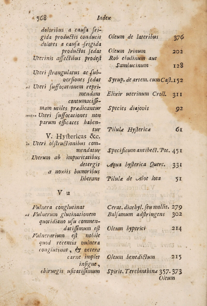 doloribus a caufa fri¬ gida produBis conducit dolores a caufa j rigida produBos fedat Uterinis affeBibus prodeft § '• - Uteri flrangulatus ac fub- verfones J'edat Ad Uteri fujfocationem repri¬ mendam contumacijf- mam utiles prodicantur mntrA Uteri fujfocationes non parum efficaces haben¬ tur V. Hyftericas &c. In Uteri obflruBionibus com¬ mendatur Uterum ab impuritatibus detergit a noxiis humoribus Uberant V M Vulnera conglutinat Ad Vulnerum glutinationem quotidiano ufu commen- datijjsmum efl Vulnerarium ejl nobile quod recentia vulnera conglutinat, & vetera carne implet infgne, chirurgis ufitatijfimum Oleum de lateribus 37^ Oleum Irinum 20 £ Rob ebulinum aut Sambucinum 128 Syrup«de artem. cum Caf.i 52 Elixir uterinum CrolL 311 Species diajovis 92 TiluU Hyftericx 61 Specificum antiheB.Tot. 451 ^qua hyflerica Querc« 331 TiluU de K^iloe lota 51 Cerat. diachyl.feu mollit. 279 Balfamum adflringens 302 Oleum hyperici 214 • *'*••'* - \ , :t i \ j Oleum benediBum 215 Spirit. Terebinthina 357.373 Oleum