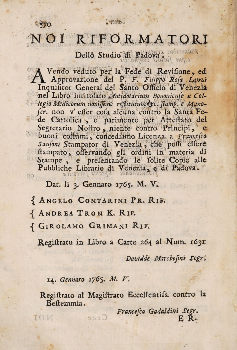 DeII& Studio di Padova: z'V..sak\«5i Vendo veduto per Ia Fede di Re vi/Ione, ed Approvazione dei P. K Filippo Rofx Lanzi Inquifitor General dei Santa Officio di Venezia nel Libro intitolato xAntidotarium Bononienfe- a CoU legio Medicorum novijjtme reftitMtum43c. ftamp> e Mano- fcr. non v effer cofa alctina contra Ja Santa Fe¬ de Cattolica , e pariiriente per Atteftato dei Segretario Noftro * niente centro Principi y e buom coitumi, concediamo. Licenza a Francejco Sanfoni Stampator di Venezia , che poflx effere ftampato, offervando gli ordini ia materia di Stampe , e prefentando le folite Copie Pubbliche Librarie di Venezia % e di Padova vy vy, .es •• . r-i'<\i ^ Dat. Ii 3. Gennaro 1765. M. V. -{ Angelo Contarini Pr. Rir. { Andrea Trgn K. Rif. { GiRolamo Grimani Rif. Regiftrato in Libro a Carte 264 ai Num. 1631 Davtdde Marcbejini Segr» 14. GennarQ 1765. V, Regiftrato ai Magiftrato Eccellentifs. contra la Beftemmia, Francefco Gadddinl Segr. E R«