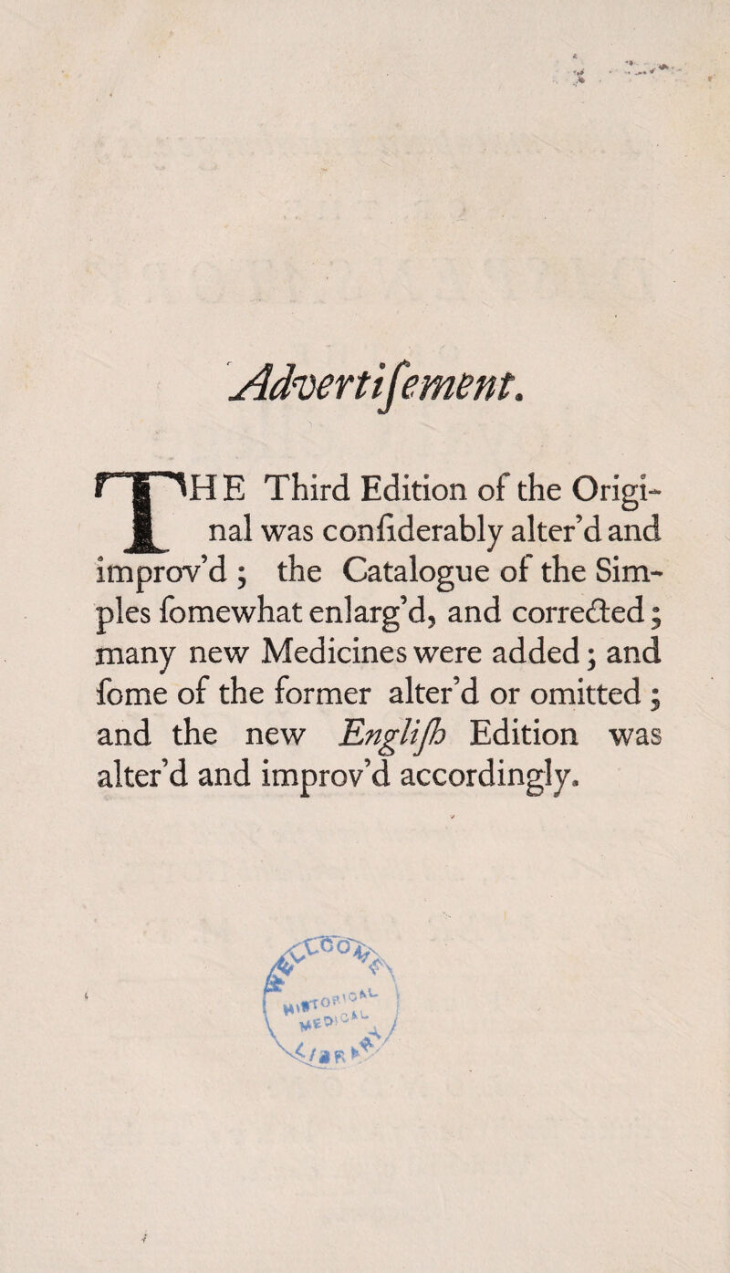 TH E Third Edition of the Origi¬ nal was considerably alter’d and improv’d ; the Catalogue of the Sim¬ ples fomewhat enlarg’d, and corrected; many new Medicines were added; and fome of the former alter’d or omitted ; and the new Englijh Edition was alter’d and improv’d accordingly.