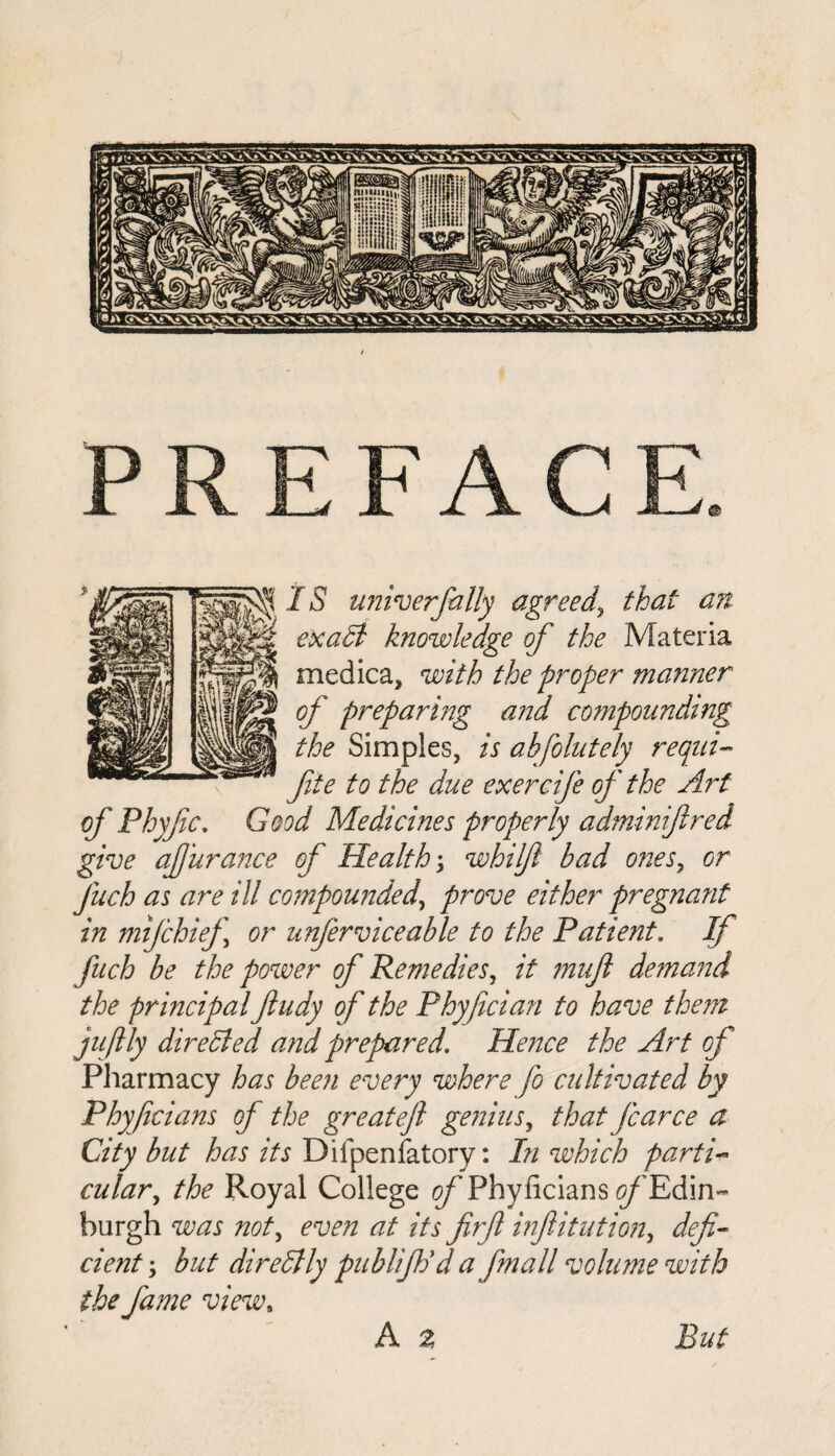 IS universally agreed, that an exalt knowledge of the Materia medica, with the proper manner of preparing and compounding the Simples, is absolutely requi- fte to the due exercife of the Art of Phyfic. Good Medicines properly adminiftred give afurance of Health; whilfi bad ones, or fuch as are ill compounded, prove either pregnant in mifchief or unfer vice able to the Patient. If fuch be the power of Remedies, it muft demand the principal Jiudy of the Phyfician to have them jujtly dire died and prepared. Hence the Art of Pharmacy has been every where fo cultivated by Phyficians of the great eft genius, that fcarce a City but has its Difpenfatory: In which parti- cular, the Royal College of Phyficians ^/'Edin¬ burgh was not, even at its firft injlitution, defi¬ cient; but direStly publifiod a fmall volume with the fame view, But