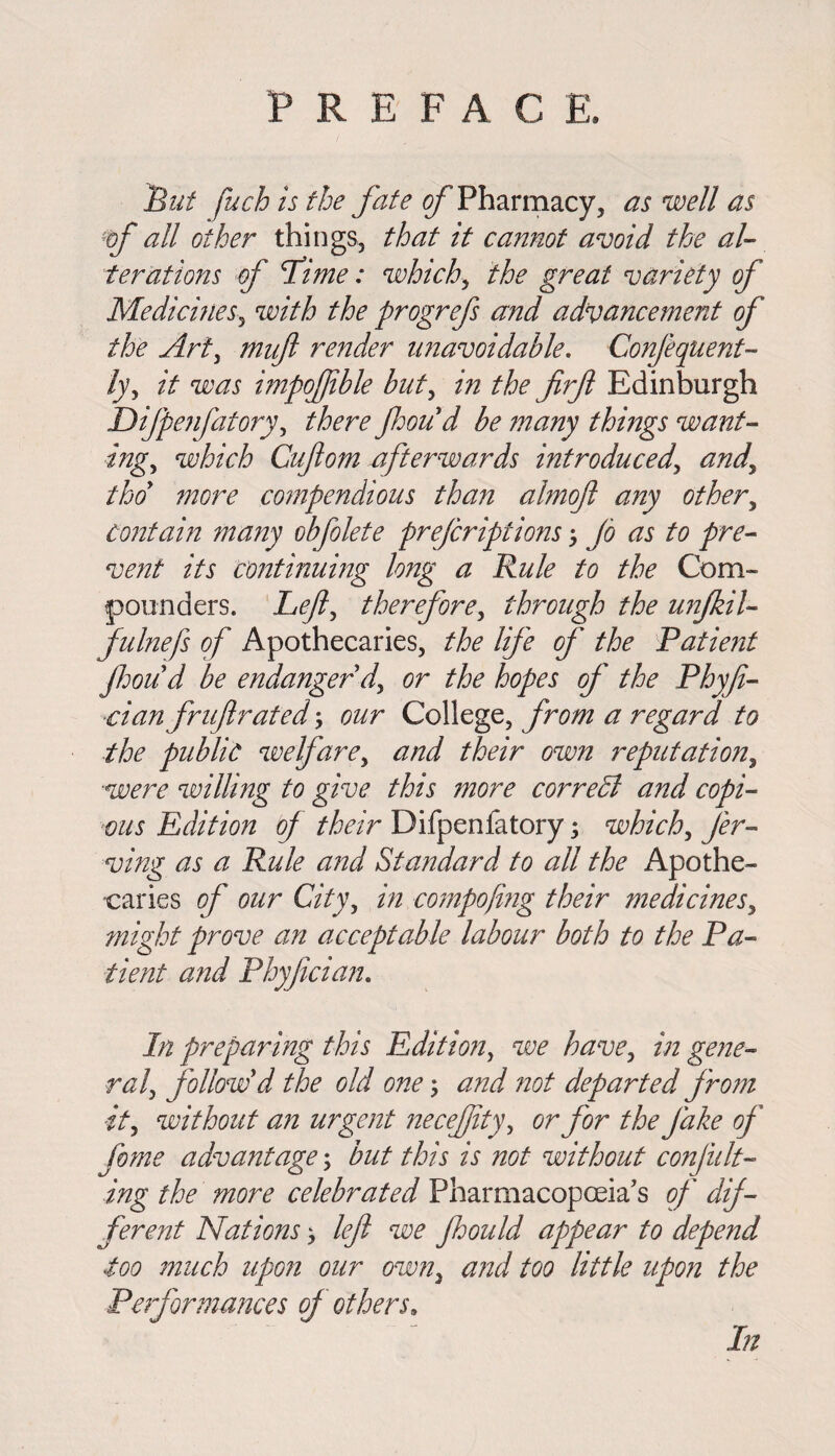 But fuch is the fate of Pharmacy, as well as of all other things, that it cannot avoid the al¬ terations of fime: which, the great variety of Medicines, with the progrefs and advancement of the Art, muft render unavoidable. Conjequent- ly, it was impofible but, in the firfl Edinburgh Difpenfatory, there fhoud be many things want¬ ing,, which Cufom afterwards introducedand thoy more compendious than almoft any other, Contain many obfolete pre/criptions Jo as to pre¬ vent its continuing long a Rule to the Com¬ pounders. Left, therefore, through the unfkil- fulnefs of Apothecaries, the life of the Patient fhoud be endanger dy or the hopes of' the Phyfi- dan fruftrated; our College, from a regard to the public welfare, and their own reputation, were willing to give this ?nore correct and copi¬ ous Edition of their Difpenfatory; which, Jer- ving as a Rule and Standard to all the Apothe¬ caries of our City, in compofng their medicines, might prove an acceptable labour both to the Pa¬ tient and Phyfician. In preparing this Edition, we have, in gene¬ ral, follow'd the old one; and 'not departed from it, without an urgent necefity, or for the Jake of feme advantage; but this is not without confut¬ ing the more celebrated Pharmacopoeia's of dif¬ ferent Nations > left we Jhould appear to depend too much upon our own, and too little upon the Performances of others. In