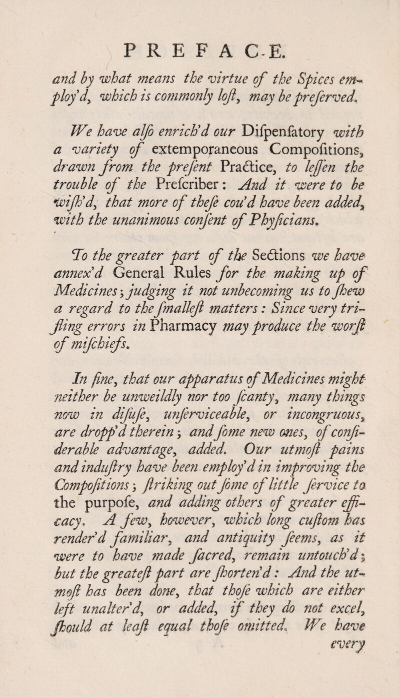 ) P R E F A C-E. I and by what means the virtue of the Spices em^ ploy dy which is commonly lojl, may be preferved* We have alfo enrich'd our Difpenfatory with a variety of extemporaneous Compofitions^ drawn from the prefent Practice, to leffen the trouble of the Prefcriber: And it were to be wijhdy that more of thefe cou'd have been added, with the unanimous confent of Phyficians. * To the greater part of the Sections we have annex'd General Rules for the making up of Medicines judging it not unbecoming us to fhew a regard to the fmallefl matters: Since very tri¬ fling errors in Pharmacy may produce the worfl of mifchiefs. In fine, that our apparatus of Medicines might neither be unweildly nor too Jcanty, many things now in dijuje, unjerviceable, or incongruous, are dropp'd therein \ and fome new ones, of confi- derable advantage, added. Our utmoft pains and induftry have been employ'd in improving the Compofitions; ftriking outjome of little fervice to the purpofe, and adding others of greater effi¬ cacy. A few, however, which long cuftom has render'd familiar, and antiquity feems, as it were to have made facredy remain untouch'd; but the great eft part are jhorten'd: And the uU mofi has been doney that thoje which are either left unalter dy or addedy if they do not excel, flhould at leaft equal thoje omitted1 We have