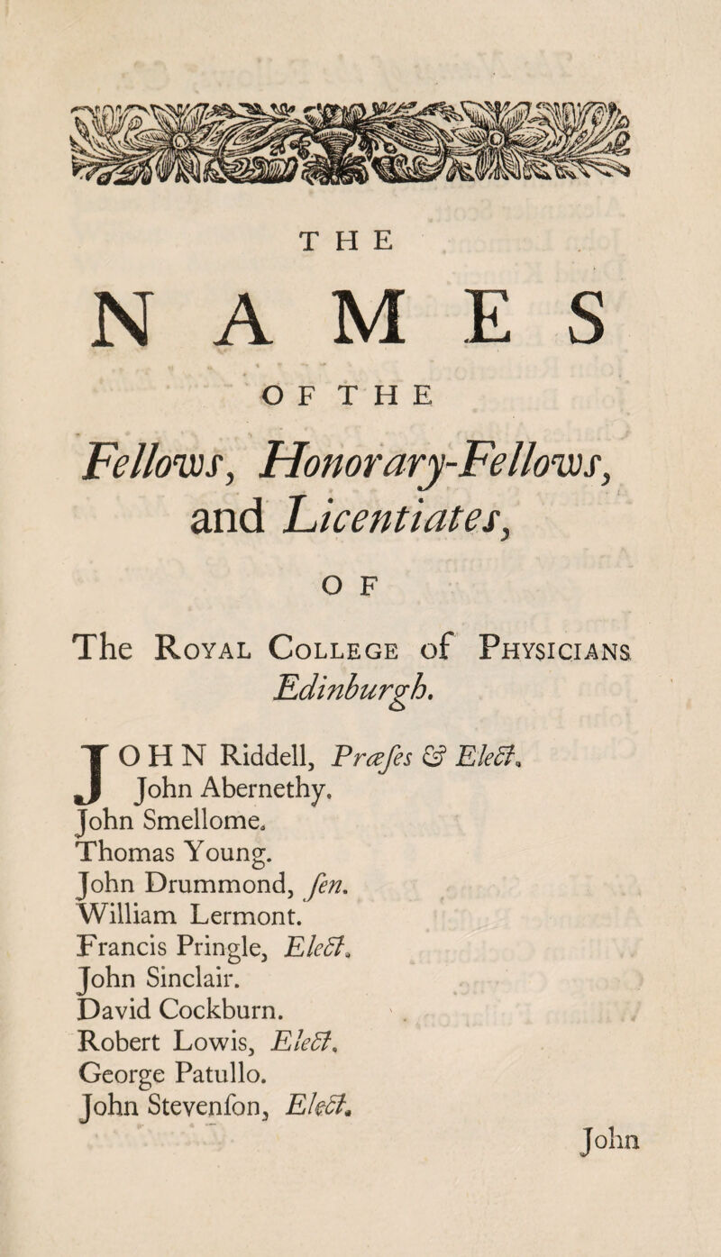THE NAMES O F T H E Fellows, Honorary-Fellows, and Licentiates, O F The Royal College of Physicians JOHN Riddell, Prczfes & EM, John Abernethy, John Smellome. Thomas Young. John Drummond, fen. William Lermont. Francis Pringle, EM, John Sinclair. David Cockburn. Robert Lowis, EM, George Patullo. John Stevenfon, EM* John