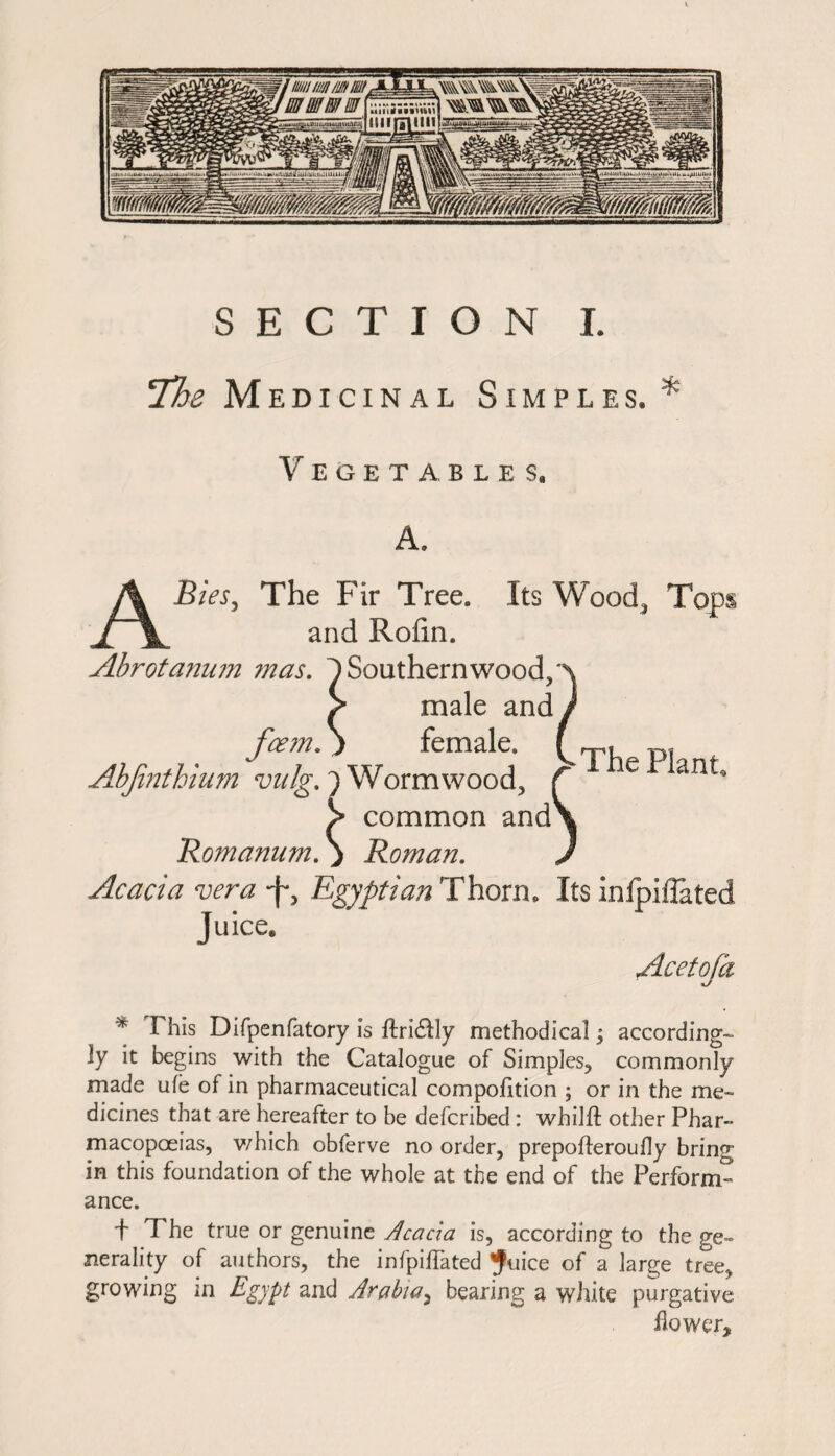 !The Medicinal Simples. Vegetables, A. ABies, The Fir Tree. Its Wood* Tops and Rofin. Abrotanum mas. 1 Southern wood3 > male and fcem. j female. AbJinthium vulg.') Wormwood, common and' The Plant , Romamim. j Roman. Acacia vera -J*, Egyptian Thorn. Its inlpiffated Juice. Acetoja * This Difpenfatory is ftri&ly methodical; according-, ly it begins with the Catalogue of Simples, commonly made ule of in pharmaceutical compolition ; or in the me- dicines that are hereafter to be defcribed : whilft other Phar¬ macopoeias, v/hich obferve no order, prepofteroudy bring in this foundation of the whole at the end of the Perform¬ ance. f The true or genuine Acacia is, according to the ge¬ nerality of authors, the infpiffated ^uice of a large tree, growing in Egypt and Arabia, bearing a white purgative flower.