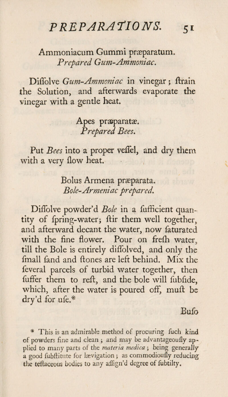 Ammoniacum Gummi prasparatum. Prepared Gum-Ammoniac. Diffolve Gum-Ammoniac in vinegar; (train the Solution, and afterwards evaporate the vinegar with a gentle heat. Apes praparatae. Prepared Bees. Put Bees into a proper veflfel, and dry them with a very flow heat. Bolus Armena praeparata. Bole-Armeniac prepared\ 1 Diflolve powder'd Bole in a fufficient quan¬ tity of fpring-water; ftir them well together, and afterward decant the water, now faturated with the fine flower. Pour on frefh water, till the Bole is entirely difiolved, and only the fmall fand and (tones are left behind. Mix the feveral parcels of turbid water together, then fuffer them to reft, and the bole will fubfide, which, after the water is poured off, muft be dry’d for ufe.* Bufo * This is an admirable method of procuring fuch kind of powders fine and clean ; and may be advantageoufly ap¬ plied to many parts of the materia medica \ being generally a good fubftitute for Isevigation; as commodioufly reducing the teftaceous bodies to any affign’d degree of fubtilty.
