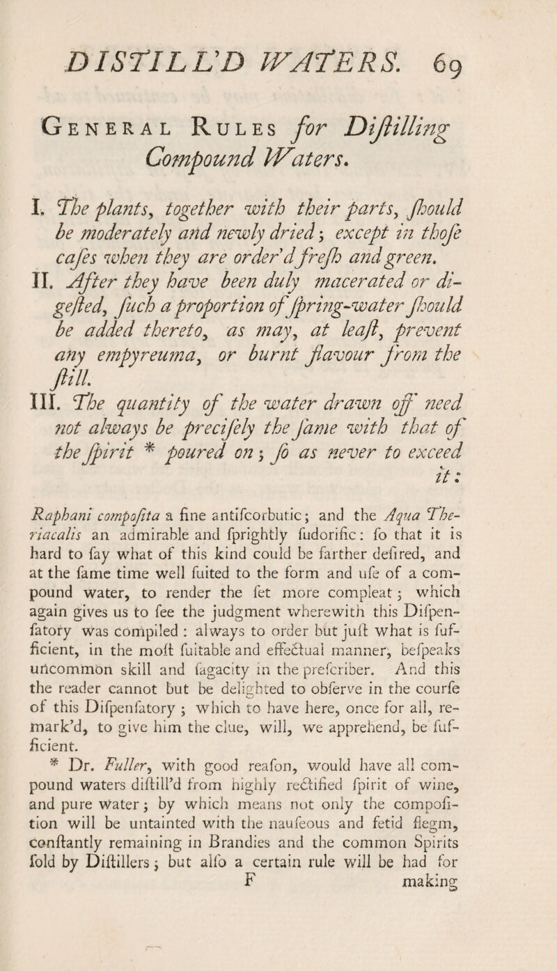 G ENERAL R ules for Difilling Compound Waters. I. 'The plant sy together with their parts, Jhould be moderately and newly driedy except in thofe cafes when they are order'dfrefh and green. II. After they have been duly macerated or di- gefted, fuch a proportion of/pring-water foould be added thereto, as mayy at leafly prevent any empyreuma, or burnt favour from the fill III. The quantity of the water drawn off need not always be precifely the fame with that of the fpirit * poured on; fo as never to exceed it: Raphani compfita a fine antifcorbutic; and the Aqua clbe- riacalis an admirable and fprightly fudorific: fo that it is hard to fay what of this kind could be farther defired, and at the fame time well fuited to the form and ufe of a com¬ pound water, to render the fet more compleat; which again gives us to fee the judgment wherewith this Difpen- fatory was compiled : always to order but juft what is fuf- ftcient, in the molt fuitable and effectual manner, befpeaks uncommon skill and fagacity in the prefcriber. And this the reader cannot but be delighted to obferve in the courfe of this Difpenfatory ; which to have here, once for all, re¬ mark’d, to give him the clue, will, we apprehend, be fuf- ficient. * Dr. Fuller, with good reafon, would have all com¬ pound waters diffiU’d from highly rectified fpirit of wine, and pure Water; by which means not only the compofi- tion will be untainted with the naufeous and fetid flegm, conflantly remaining in Brandies and the common Spirits fold by Diftillers but alfo a certain rule will be had for F making