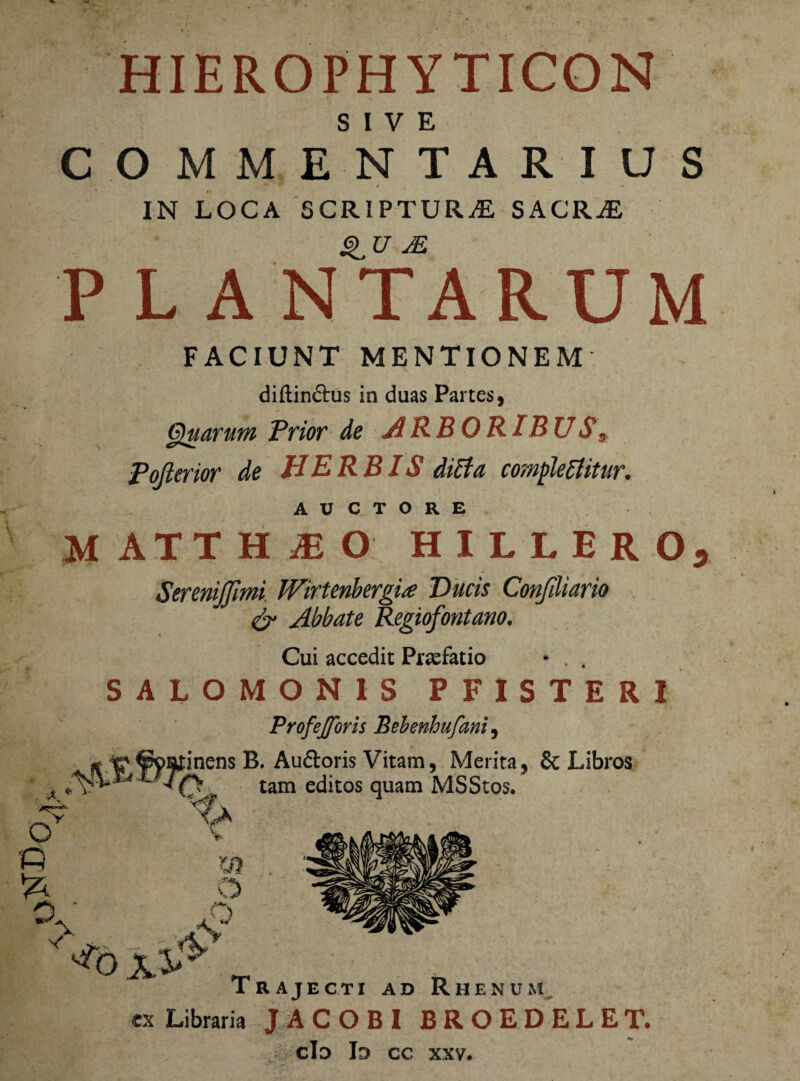 HIEROPHYTICON SIVE COMMENTARIUS IN LOCA SCRIPTURAE SACRaE QU s.E PL A NTARUM FACIUNT MENTIONEM diftin&us in duas Partes, Quarum Prior de ARBORIBUS9 Pofierior de HERBIS ditfa complebitur. AUCTORE M ATT H jE O HIUERO, SereniJJimi Wirtenbergi<e Ducis Confiliario & Abbate Regiofontano. Cui accedit Prsefatio SALOMONIS PFISTERI Profejforis Behenhufani, cx Libraria JACOBI BROEDELET. cId Id cc xxv.
