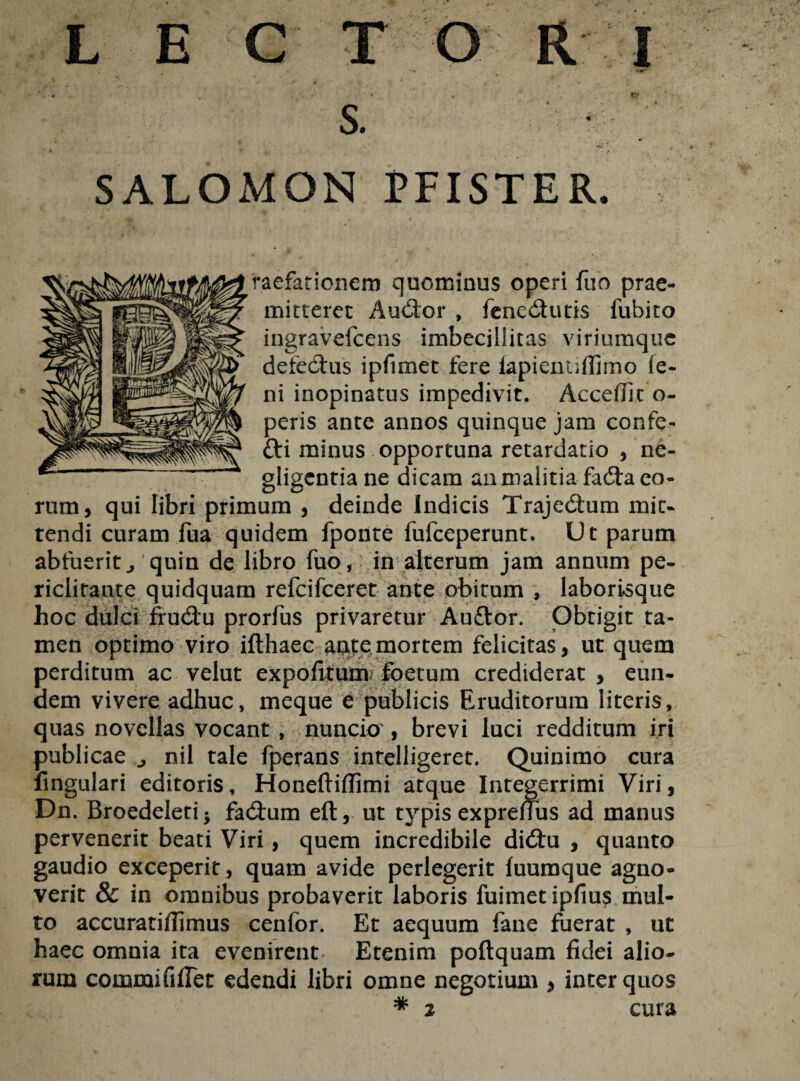 LECTO R J s. ' ■ ' SALOMON PFISTER. raefarionem quominus operi fuo prae¬ mitteret A udor , fenedutis fubito ingravefcens imbecillitas viriumque defedus ipfimet fere lapientifiimo le¬ ni inopinatus impedivit. Accefiit o- peris ante annos quinque jam confe- fti minus opportuna retardatio , ne- gligentia ne dicam an malitia fada eo¬ rum, qui libri primum , deinde Indicis Trajedum mit¬ tendi curam fua quidem fponte fufceperunt. Ut parum abfuerit j quin de libro fuo, in alterum jam annum pe¬ riclitante quidquam refcifceret ante obitum , laborisque hoc dulci frudu prorfus privaretur Au&or. Obtigit ta¬ men optimo viro ifthaec ante mortem felicitas, ut quem perditum ac velut expofitum foetum crediderat, eun¬ dem vivere adhuc, meque e publicis Eruditorum literis, quas novellas vocant , nuncio , brevi luci redditum iri publicae nil tale fperans intelligeret. Quinimo cura lingulari editoris, Honeftiflimi atque Integerrimi Viri, Dn. Broedeletij fadum eft, ut typis expreffus ad manus pervenerit beati Viri, quem incredibile didu , quanto gaudio exceperit, quam avide perlegerit fuumque agno¬ verit & in omnibus probaverit laboris fuimet ipfius mul¬ to accuratiffimus cenfor. Et aequum fane fuerat , ut haec omnia ita evenirent Etenim poftquam fidei alio¬ rum commififlet edendi libri omne negotium , inter quos * 2 cura