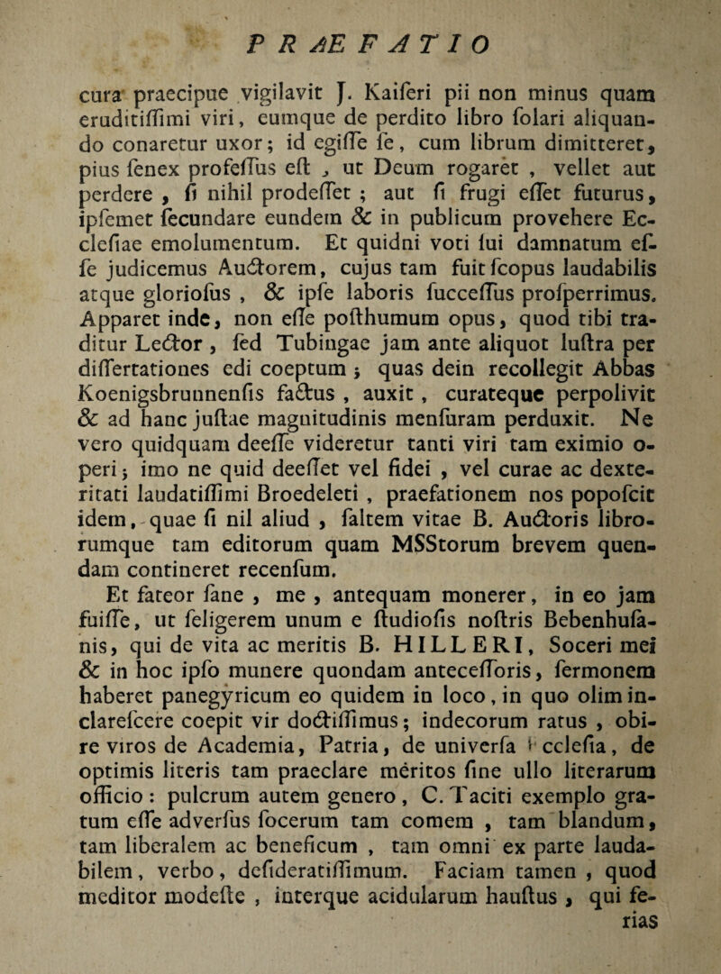 cora praecipue vigilavit J. Kaiferi pii non minus quam eruditidimi viri, eumque de perdito libro folari aliquan¬ do conaretur uxor; id egide fe, cum librum dimitteret, pius fenex profelTus eft ut Deum rogaret , vellet aut perdere , fi nihil prodeffet ; aut fi frugi edet futurus, ipfemet fecundare eundem & in publicum provehere Ec- clefiae emolumentum. Et quidni voti lui damnatum ef- fe judicemus AucStorem, cujus tam fuit fcopus laudabilis atque gloriofus , & ipfe laboris fuccediis profperrimus. Apparet inde, non ede pofthumum opus, quod tibi tra¬ ditur Le£tor , fed Tubingae jam ante aliquot luftra per dilfertationes edi coeptum ; quas dein recollegit Abbas Koenigsbrunnenfis faftus , auxit , curateque perpolivit & ad hanc juftae magnitudinis menfuram perduxit. Ne vero quidquam deede videretur tanti viri tam eximio o- peri; imo ne quid deedet vel fidei , vel curae ac dexte¬ ritati laudatidimi Broedeleti , praefationem nos popofcit idem,-quae fi nil aliud , faltem vitae B. Audtoris libro¬ rumque tam editorum quam MSStorum brevem quen- dam contineret recenfum. Et fateor fane , me , antequam monerer, in eo jam fuiffe, ut feligerem unum e ftudiofis noftris Bebenhula- nis, qui de vita ac meritis B. HILLERI, Soceri mei & in hoc ipfo munere quondam antecedoris, fermonem haberet panegyricum eo quidem in loco, in quo olimin- clarefcere coepit vir dodriffimus; indecorum ratus , obi¬ re viros de Academia, Patria, de univerfa ^ cclefia, de optimis literis tam praeclare meritos fine ullo literarum officio : pulcrum autem genero , C. Taciti exemplo gra¬ tum ede adverfus focerum tam comem , tam blandum, tam liberalem ac beneficum , tam omni ex parte lauda¬ bilem, verbo, defideratidimum. Faciam tamen, quod meditor modelte , interque acidularum haultus , qui fe-