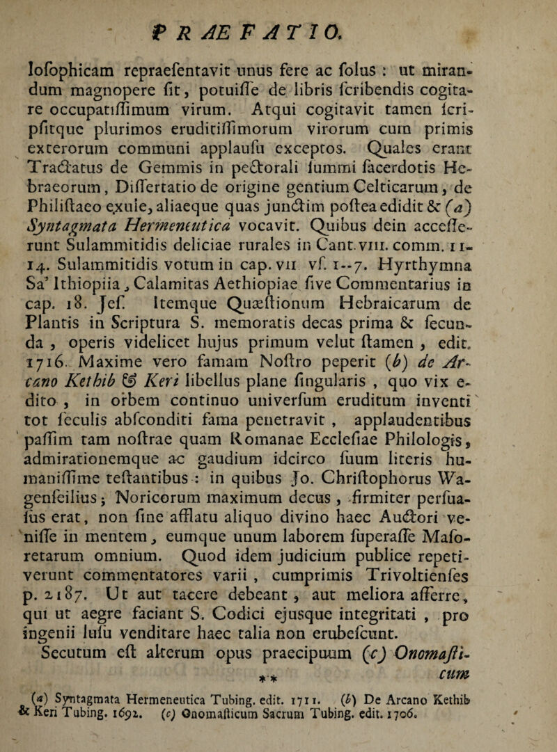 lofophicam repraefentavit nnus fere ac folus : ut miran¬ dum magnopere fit, potuifie de libris fcribendis cogita¬ re occupatiflimum virum. Atqui cogitavit tamen Icri- pfitque plurimos eruditifiimorum virorum curn primis exterorum communi applaufu exceptos. Quales erane Tradiatus de Gemmis in peftorali lummi facerdotis He¬ braeorum, Diflertatio de origine gentium Celticarum, de Philiftaeo e.xule^ aliaeque quas jundlim poftea edidit 8e (a) Syntagmata Hermeneutica vocavit. Quibus dein acceffe- runt Sulammitidis deliciae rurales in Cant.viu.comm. ii- 14. Sulammitidis votum in cap.vn vf. 1-7. Hyrthymna Sa’IthiopiiaCalamitas Aethiopiae five Commentarius in cap. 18. Jefi Itemque Quaeftioniim Hebraicarum de Plantis in Scriptura S. memoratis decas prima & fecun- da , operis videlicet hujus primum velut flamen , edit, 1716. Maxime vero famam Noflro peperit {b) de Ar¬ cano Kethib & Keri libellus plane fingularis , quo vix e- dito 3 in orbem continuo univerfum eruditum inventi tot feculis abfeonditi fama penetravit , applaudentibus pafiim tam noflrae quam Romanae Ecclefiae Philologis * admirationemque ac gaudium idcirco fuura literis hu¬ mani (Time teflantibus : in quibus Jo. Chriftophorus Wa- genfeilius* Noricorum maximum decus, firmiter perfua- fiis erat, non fine afflatu aliquo divino haec Audlorrve- nifie in mentem ^ eumque unum laborem fuperaffe Mafo- retarum omnium. Quod idem judicium publice repeti¬ verunt commentatores varii , cumprimis Trivoltienfes p. xi87. Ut aut tacere debeant 3 aut meliora afferre, qui ut aegre faciant S. Codici ejusque integritati , pro ingenii lufu venditare haec talia non erubefeunt. Secutum eft akerum opus praecipuum (cj Onomajli- * * cum (a) Syntagmata Hermeneutica Tubing. edit. 1711. (b) De Arcano Kethib & Keri Tubing. 1691. (c) Gnoinallicum Sacrum Tubing. edit. 1706.