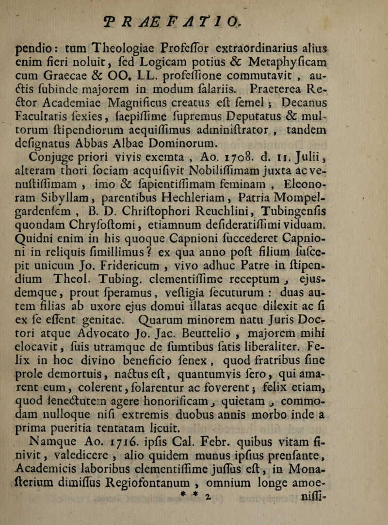 pendio: tum Theologiae Profeflor extraordinarius alius enim fieri noluit, fed Logicam potius & Metaphyficam cum Graecae & OCX LL. profeffione commutavit , au- <ftis fubinde majorem in modum falariis. Praeterea Re¬ ctor Academiae Magnificus creatus eft femel •, Decanus Facultatis fexies, faepiftime fupremus Deputatus & mul¬ torum ftipendiorum aequifiimus adminiftrator , tandem defignatus Abbas Albae Dominorum. Conjuge priori vivis exemta , Ao. 1708. d. ij. Julii, alteram thori fbciam acquifivit Nobiliftimam juxta acve- nuftiftimam , imo & fapientiftimam feminam , Eleono- ram Sibyllam, parentibus Hechleriam, Patria Mompel- gardenfem , B. D. Chriftophori Reuchlini, Tubingenfis quondam Chryfoftomi, etiamnum defideratiffimi viduam. Quidni enim in his quoque Capnioni fuccederet Capnio- ni in reliquis fimillimus? ex qua anno poft filium fulce- pit unicum Jo. Fridericum , vivo adhuc Patre in ftipen- dium Theol. Tubing. clementiffime receptum j ejus- demque, prout fperamus, veftigia fecuturum : duas au¬ tem filias ab uxore ejus domui illatas aeque dilexit ac fi ex fe efient genitae. Quarum minorem natu Juris Doc- tori atque Advocato Jo. Jac. Beuttelio , majorem mihi elocavit, fuis utramque de fumtibus fatis liberaliter. Fe¬ lix in hoc divino beneficio fenex , quod fratribus fine prole demortuis, na&us eft, quantumvis fero, qui ama¬ rent eum, colerent,folarentur ac foverent5 felix etiam, quod lene<ftute:n agere honorificam j quietam ^ commo¬ dam nulloque nifi extremis duobus annis morbo inde a prima pueritia tentatam licuit. Namque Ao. 1716. ipfis Cal. Febr. quibus vitam fi¬ nivit, valedicere, alio quidem munus ipfius prenfante, Academicis laboribus clementifijme julfus eft, in Mona- fterium dimiftus Regiofontanum , omnium longe amoe- * * z niflF