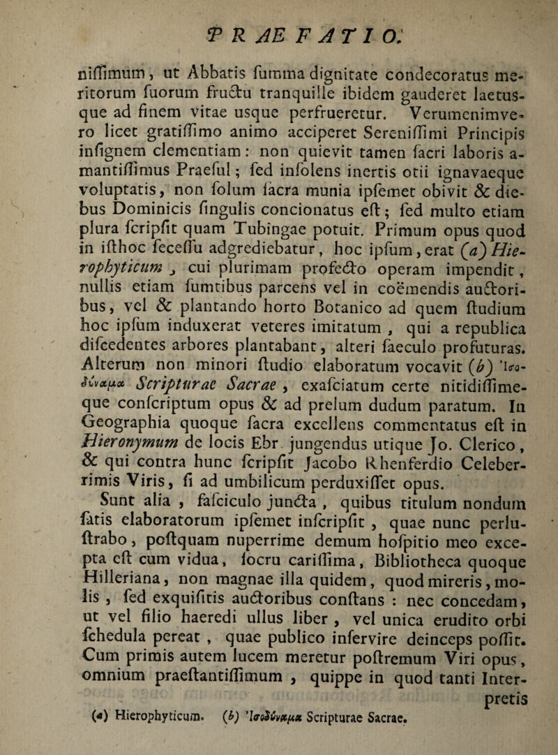 niffimum, ut Abbatis furama dignitate condecoratus me¬ ritorum Tuorum fructu tranquille ibidem gauderet laetus¬ que ad finem vitae usque perfrueretur. Verumenimve¬ ro licet gratiffimo animo acciperet Sereniflimi Principis infignem clementiam: non quievit tamen facri laboris a- mantiflimus Praefui; fed infolens inertis otii ignavaeque voluptatis, non folum lacra munia ipfemet obivit & die¬ bus Dominicis fingulis condonatus eft; fed multo etiam plura fcripfit quam Tubingae potuit. Primum opus quod in ifthoc feceflu adgrediebatur, hoc ipfum,erat (a) Hie- rophyticum > cui plurimam profedto operam impendit, nullis etiam Tumtibus parcens vel in coemendis auftori- bus, vel & plantando horto Botanico ad quem ftudium hoc ipfum induxerat veteres imitatum , qui a republica diTcedentes arbores plantabant, alteri faeculo profuturas. Alterum non minori ftudio elaboratum vocavit (£) 'ifo- itv&pcb Scripturae Sacrae , exafeiatum certe nitidiftime- que confcriptum opus & ad prelum dudum paratum. In Geographia quoque facra excellens commentatus eft in Hieronymum de locis Ebr. jungendus utique Jo. Clerico , & qui contra hunc fcripfit Jacobo fthenferdio Celeber¬ rimis Viris, fi ad umbilicum perduxiflet opus. Sunt alia , fafciculo jundta , quibus titulum nondum fatis elaboratorum ipfemet infcripfit , quae nunc perlu- ftrabo, poftquam nuperrime demum hofpitio meo exce¬ pta eft cum vidua, locru cariffima, Bibliotheca quoque Hilleriana, non magnae illa quidem, quod mireris, mo¬ lis , fed exquifitis au&oribus conflans : nec concedam, ut vel filio haeredi ullus liber , vel unica erudito orbi fchedula pereat , quae publico infervire deinceps poffit. Cum primis autem lucem meretur poftremum Viri opus, omnium praeftantiffimum , quippe in quod tanti Inter¬ pretis 00 Hierophyticum. (b) 'WoSvv^x Scripturae Sacrae.