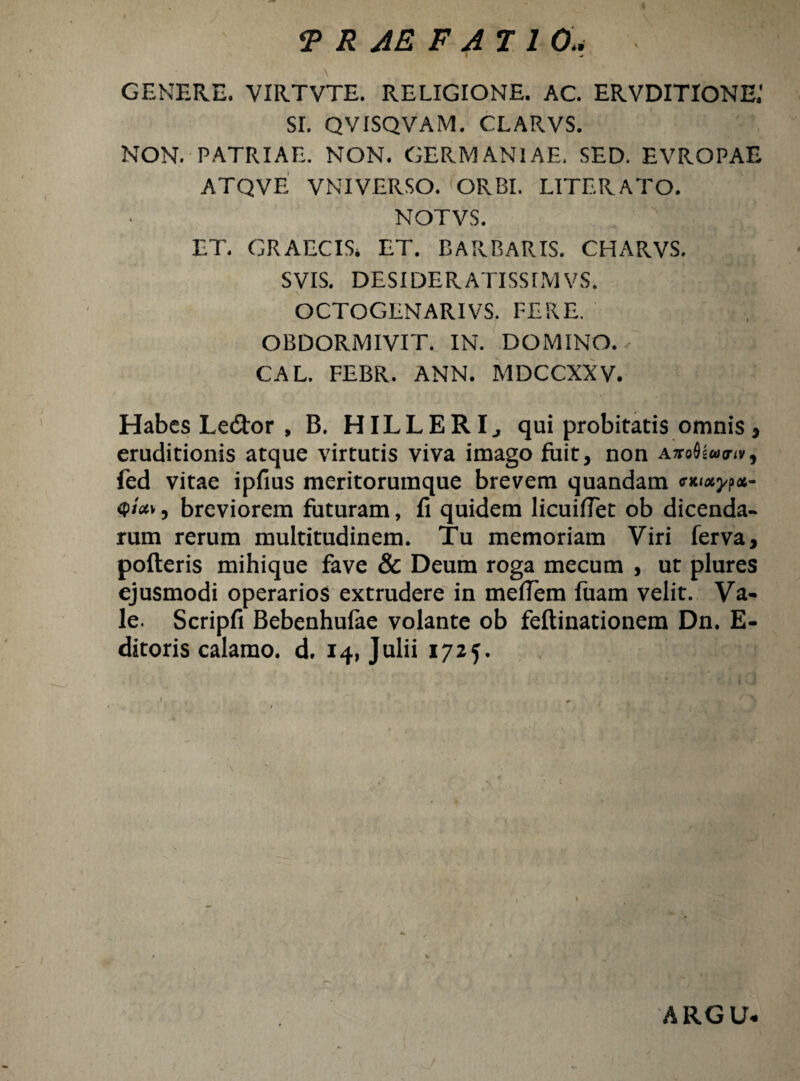 ■j GENERE. VIRTVTE. RELIGIONE. AC. ERVDITIONE.' SI. QVISQVAM. CLARVS. NON. PATRIAE. NON. GERMANIAE, SED. EVROPAE ATQVE VNIVERSO. ORBI. LITERATO. NOTVS. ET. GRAECIS. ET. BARBARIS. CHARVS. SVIS. DESIDERATISSIMVS. OCTOGENARIVS. FERE. OBDORMIVIT. IN. DOMINO. ✓ CAL. FEBR. ANN. MDCCXXV. Habes Ledtor , B. HILLERI., qui probitatis omnis, eruditionis atque virtutis viva imago fuit, non AiroOiajiv, fed vitae ipfius meritorumque brevem quandam <r* <p/«v, breviorem futuram, fi quidem licuifiet ob dicenda¬ rum rerum multitudinem. Tu memoriam Viri ferva, pofteris mihique fave & Deum roga mecum , ut plures ejusmodi operarios extrudere in mefiem fuam velit. Va¬ le. Scripfi Bebenhufae volante ob feftinationem Dn. E- ditoris calamo, d. 14, Julii 1725. ARGU.