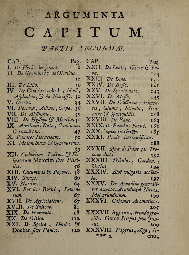 M. CAP I T U TJRT1S SECVNDJE. CAP. Pag. I. Dt Herbis in genere. i II. De Gt 'amine Lf de Oleribus. 11 III. De Lilio. ip IV. De Chabbatzeleth , id eft, Afphodelo ,& de Nare fio. 30 V. Crocus. 34 VI. Porrum, Allium ,C<epa. 36 VII. De Abfinthio. 39 VIII. De Hyjfopo 13 Mentha.qi IX. Anethum,Ruta, Cuminum, Coriandrum. 4 7 X. Panaces Heracleum. fo XI. Malanthium & Cent au rium. 53 XII. Cichorium. Laffiuca& He¬ braeorum Merorim Jive Pieri- des. XIII. Cucumeres (3 Pepones. 58 XIV. Sinapi. 60 XV. Nardus. 64 XVI. jBor yfof Borith , Lomen¬ tum. 67 XVII. Dtf Agricolatione. 67 XVIII. -Ete Satione. 80 XIX. Fr umento. J>8 XX. Tritico. 112 XXI. D<? Spelta , Hordeo 13 Dochan Panico. 120 CAP. Pag. XXII. De Lente i Cicere & Fa¬ ba. 124 XXIII. De Lino. 130 XXIV. De Byjfio. 141 XXV. De Sponte nato. 143 XXVI. De Aiejfe. 14^ XXVII. De Fruffiuum retrimen¬ tis , Gluma , Stipula, Stra¬ mine (3 Quisquiliis. 158 XXVIII. De Pane. 163 XXIX. De Panibus Faciei. 182 XXX. ’ApT09 tTTlQV<Tl(§r. i8f XXXI. Panis Eucharifticus. 18S XXXII. Qua de Pane per Tro¬ pum didi a. 190 XXXIII. Tribulus , Carduus , Vrtica. 194 XXXIV. Aloe vulgaris aculea¬ ta. 197 XXXV. De Arundine generali¬ ter accepta. Arundineae Naves. Mei arundinum. 199 XXXVI. Calamus Aromaticus. ZOf XXXVII. Agmon, Arundogra¬ cilis. Gome Scirpus five Jun¬ cus. 209 XXXVIII. Papyrus, Alga -3 A* ### 2 chu»