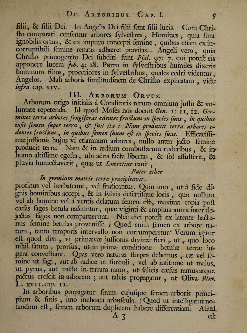 S filii, 8c filii Dei. In Angelis Dei filii fiint filii lucis. Cum Chri- fto comparati cenfentur arbores fylveftres, Homines , quia funt ignobilis ortus,, £c ex impuro concepti femine , quibus etiam ex in¬ corruptibili femine renatis adhaeret pravitas.- Angeli vero, quia Chrifto primogenito Dei fubditi funt Pfal. 97: 7. qui poteft eis apponere lucem fob. 4: 18. Porro in fylveftribus humiles dixeris- hominum filios, proceriores in fylveftribus, quales cedri videntur Angelos. Mali arboris fimilitudinem de Chrifto explicatam , vide infra cap. xiv- III. Arb orum Ortus: Arborum origo initialis a Conditoris rerum omnium juflu & vo-^ luntate repetenda. Id quod Mofes nos docuit <3en. 1: n, 12. Ger~ minet terra arbores frugiferas edentes fruttum in fpecies funs , in quibus inft femen fuper terra , & fuit ita : Nam produxit terra arbores e~ dentes frutttim , in quibus femen fuum efi in Jpecies fuas. Efficaciffi- masjuftjonis hujus vi etiamnum arbores, nullo antea ja£to femine producit terra. Nam Sc in aedium combuftarum ruderibus , in¬ humo altiflime egcfta, ubi aeris fa&a libertas , & fol affulferit, &■ pluvia hume&averit, quas ut Lmrctius canit, Pater ather In gremium matris terra prtteipitavin. protinus vel herbafcunt, vel fruticantur. Quin imo , ut a fide di* gnis hominibus accepi, &: in fylvis defertilque locis , quo nullum vel ab homine vel a ventis delamm femen cft , maxima copia' poft carias fagos betula nafcuntur, quae viginti &: amplius annis inter dev jedtas fagos non compamerunt. Nec dici poteft ex latente ha&e- nus femine betulas provenille s Quod enim femen ex arbore na— tum , tanto temporis intervallo non corrumperetur?-Verum igitur eft quod dixi , vi primaevas juftionis' divinas fieri ut r quo Cloc0 nihil latum , prorfus, ut in prima conditione betulae terras iu- gera. conveftiant. Quas vero naturas ftirpes debemus r eae vel fc- mine ut fagi, aut ab radice ut Hirculi , vel ab infitione ut malus, ut pyrusaut paclo in» terram ramo, uu filicis carius ramus atque pactus crefcit in-arborem • aut taleis propagatur , ut Glm> RtkK L. xvii.cap. 11. _ Iu arboribus propagatur fuum cujufqne femen arboris princi¬ pium finis , imo inchoata arbufcula. (Quod ut intelligatur no¬ tandum eft,. femen arborum duplicem habere differentiam. Aliud A j eft -