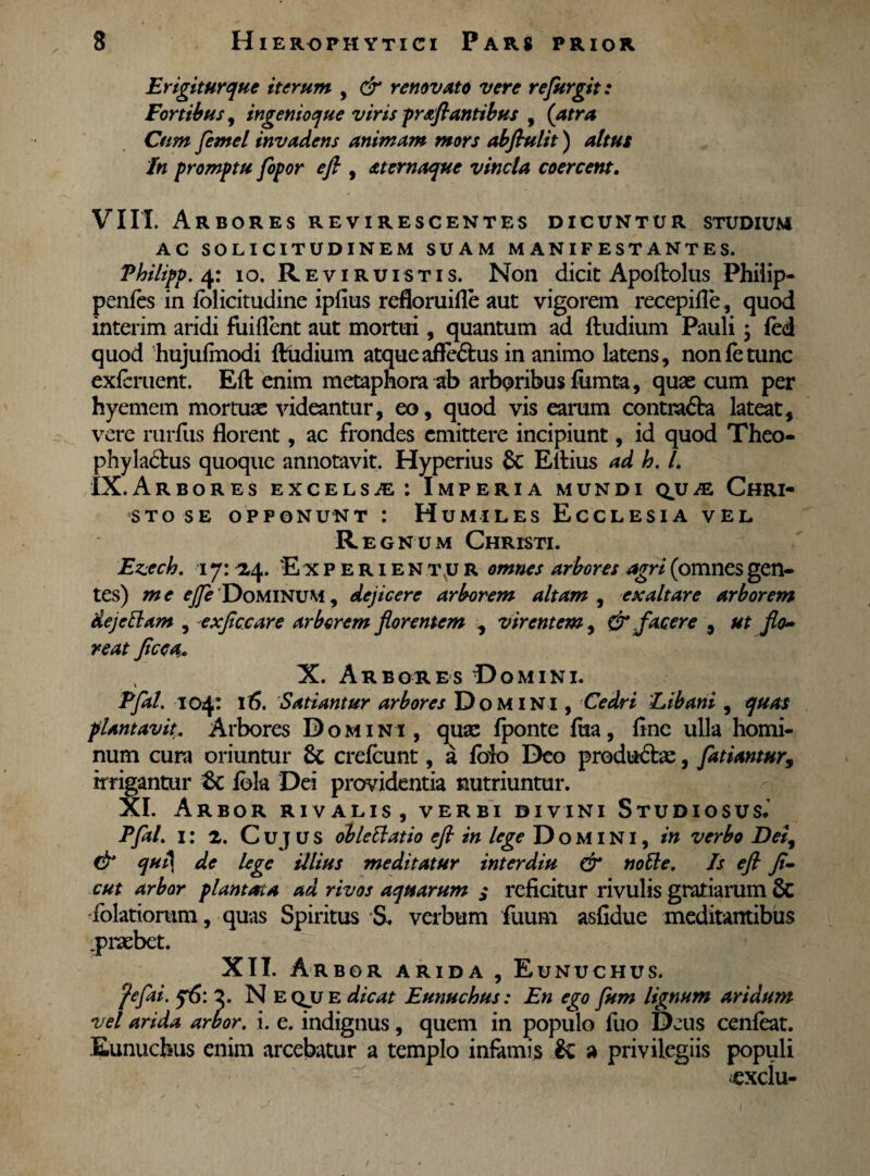Er igitur que iterum , & renovato vere refurgit: Fortibus, ingenioque viris -proflantibus , (atra Cum femel invadens animam mors abflulit) altus In promptu fopor efi , oternaque vincla coercent. VIII. Arbores revirescentes dicuntur studium AC solicitudinem suam manifestantes. Vhilipp. 4: 10. Reviruistis. Non dicit Apoflolus Philip- penfes in folicitudine ipfius refloruifle aut vigorem recepifle, quod interim aridi fuiflent aut mortui, quantum ad ftudium Pauli; fed quod hujufmodi ftudium atqueafle<5tus in animo latens, nonfetunc exfcruent. Eft enim metaphora ab arboribus fumta, quas cum per hyemem mortuae videantur, eo, quod vis earum contra&a lateat, vere rurfus florent, ac frondes emittere incipiunt, id quod Theo- phylactus quoque annotavit. Hyperius & Eftius ad h. L IX. Arbor es excelsae: Imperia mundi qvje Chri¬ sto se opponunt : Humiles Ecclesia vel Regnum Christi. Ezecb. 17: 24. 'Experientur omnes arbores agri (omnes gen¬ tes) m e ejfe Dominum , dejicere arborem altam , exaltare arborem dej etiam , exflccare arborem florentem , virentem, & facere , ut flo- re at fice a. X. Arbores Domini. Pfal. 104: 16. Satiantur arbores Domini , Cedri 'Libani , quas plantavit. Arbores Domi ni , quae fponte {ha, flne ulla homi¬ num cura oriuntur & crefcunt, a foio Deo productae, fatiantur, irrigantur tk iota Dei providentia nutriuntur. XI. Arbor rivalis, verbi divini Studiosus* Pfal. 1: 2. C uj u s ob leti at io efi in lege Domini, in verbo Dei, & qut\ de lege illius meditatur interdiu & notie. Is efl Ji- cut arbor plantata ad rivos aquarum s reficitur rivulis gratiarum & folatiorum, quas Spiritus S. verbum fuum asfidue meditantibus ^praebet. XII. Ar bor arida , Eunuchus. fefai. q6: 2. N eqjje dicat Eunuchus: En ego fum lignum aridum vel arida arbor, i. e. indignus, quem in populo fuo Deus cenfeat. Eunuchus enim arcebatur a templo infamis & a privilegiis populi uxclu-