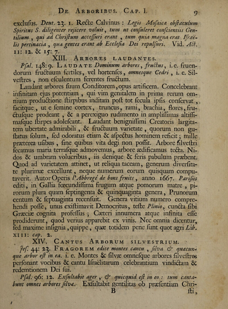 exclufus. Deut. 23. 1. Re£te Calvinus : Legis AEofaica obfiacuium Spiritus S. diligenter rejicere voluit, tum ut confuleret confcientiis Gen¬ tilium , qui ad Chrifium acccjjuri erant , tum quia magna erat Ifiae- lis pertinacia , qua gentes erant ab Ecclefia Dei repulfuri. Vid. Ati. 11: 12. & 15: 7. XIII. Arbores laudantes. Pfal. 148: 9. Laudate Dominum arbores, frullus, i. e. fruen- dorum fru£tuum fertiles, vel hortenfes, omnesque Cedri , i. e. Sil- veftres-, non efculentum ferentes fru£tum. Laudant arbores fuum Conditorem, opus artificem. Concelebrant infinitam ejus potentiam , qui vim genitalem in prima rerum om¬ nium produdtione ftirpibus inditam pofl tot fecula ipfis confervat , t facitque , ut e femine coitex, truncus, rami, brachia, flores,fru- ctufque prodeant , Sc a perexiguo rudimento in amplifiimas altiffi- mafque Ibirpes adolefcant. Laudant benignillimi Creatoris largita¬ tem ubertate admirabili , 3c fructuum varietate, quorum non gu¬ ttatus lolum, fed odoratus etiam 8c alpe£tus hominem reficit; mille praeterea ufibus , fine quibus vita degi non poflit. Arbore filveflxi fecamus maria terrafque admovemus, arbore aedificamus te6ta. Ni¬ dos 6c umbram volucribus, iis denique &c feris pabulum praebent. Quod ad varietatem attinet, ut reliqua taceam, generum diverfita- te plurimae excellunt, neque numerum eorum quisquam compu¬ taverit. Autor Operis PAbbrege de bons fruits , anno 1667. Parifiis editi, in Gallia fcecundiffima frugum atque pomorum matre , pi¬ rorum plura quam feptingenta 8c quinquaginta genera, Prunorum centum 8c feptuaginta recenfuit. Genera vitium numero compre¬ hendi pofle, unus exiftimavit Democritus, tefte Plinio, cundta fibi Graeciae cognita profeflus • Caeteri innumera atque infinita efle prodiderunt, quod verius apparebit ex vinis. Nec omnia dicentur, fed maxime infignia , quippe, quae totidem pene funt quot agri L\b. xi 11: cap. 2. XIV. Cantus Arborum silvestrium. > fef. 44: F R A GOREM edite montes cantu , filva & quacun¬ que arbor e fi in ea. i. e. Montes Sc Ulvae omnefque arbores filveftres perfonant vocibus 6c cantu Ifraelitarum celebrantium vindictam 6c redemtionem Dei fui. Pfal. g6: 12. Ex fuit abit ager , & quicquid e fi in eo : tum canta¬ bunt omnes arbores filva. Exfliltabit gentilitiis ob pnefentiam Ghri- B ' fti, t