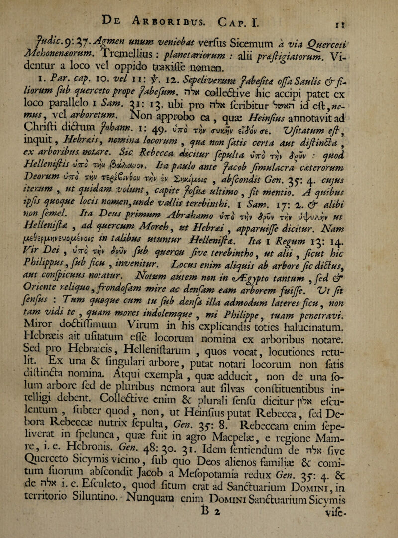 fudic.y.ty. Agmen unum veniebat verius Sicemum a via Querceti Mchonemorum. Tremellius : planetariorum : alii prafiigiatorum. Vi¬ dentur a loco vel oppido traxiiie nomon. i. Par. cap. io. vel 11: f. 12. Sepeliverunt fiabefiu ofa Saulis & fi¬ liorum fub querceto prope fabefum. nVx colledtive hic accipi patet ex loco parallelo 1 Sam. 31: 13. ubi pro nSx feribitur id eft,w- mus 9 vel arboretum. Non approbo ea, quae Heinfius annotavit ad Chrifti didlum fohann. 1: 49. vbro tvj.v <rvKtjv i7£ov <re. Ufitatum efi9 inquit, Hebr&is, nomina locorum , qua non fatis certa aut difiinlla , ex arboribus notare. Sic Rebecca dicitur fiepulta vVo rtjv tyv : quod Hellenifiis vttq f3&Axi<Gv. Ita paulo ante facob fimulacra cat er orum Deorum vttq t*v r^sMov rr]v sv Xwiptu? , abfeondit Gen. 35*: 4. cujus iterum , ut quidam volunt, capite ^ofiua ultimo , fit mentio. A quibus ipfis quoque locis nomen9unde vallis terebinthi. 1 Sam. iyi 2. & alibi nonfemel. Ita Deus primum Abrahamo vVo rrtv <fyvv r>jv u^uA^v ^ IIe lieni fla ,ad quercum Aloreh, m Hebrai , apparuifje dicitur. Nam pik^yvzvQtAzvGis in talibus utuntur Hellenifia. Ita 1 Regum 13: 14. Dei , utto t>jv fyvv fiub quercu fi ve terebintho, <2/// ? hic Philippus, , invenitur. Locus enim aliquis ab arbore fic diUus9 aut confpicuus notatur. Notum autem non in zAPgypto tantum , fed d* Oriente reliquo , frondofam mire ac denfam eam arborem fuiffe. Ut fit fenfus : Tum quoque cum tu fiub denfia illa admodum lateres ficu, non tam vidi te , quam mores indolemque , mi Philippe, tuam penetravi. Miror dodtiflimum Virum in his explicandis toties halucinatum. Hebraeis ait ufitatum cfie locorum nomina ex arboribus notare. Sed pio Hebraicis, Heileniftarum , quos vocat, locutiones retu- r i- ^.X Una ^ lingulari arbore, putat notari locorum non latis di itinera nomina. Atqui exempla , quae adducit, non de una lo- lum aibore fed de pluribus nemora aut lilvas confutuentibus in- telligi debent. ColledHve enim 6c plurali lenlu dicitur p^x elcu- lentum fubter quod , non, ut Heinfius putat Rebecca, fed De- tx)ia Rebecca nutrix fepulta, Gen. 3^: 8. Rebeccam enim lepe- liverat in fpelunca, quae fuit in agro Macpelae, e regione Mam- ic, 1. e. Hebronis. Gen. 48:30. 31. Idem lentiendum de r6x fi ve Queiceto Sicymis vicino, fub quo Deos alienos familiae 8c comi¬ tum luorum abicondit Jacob a Meiopotamia redux Gen. qy: 4. 6e de nux 1. e. Efculeto, quod litum erat ad Sandtuarium Domini,in temtoiio Siluntino. - Nunquam enim Domini Sanctuarium Sicymis & 2 vile-